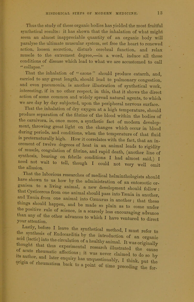 Thus the study of these organic bodies has yielded the most fruitful synthetical results: it has shown that the inhalation of what might seem an almost inappreciable quantity of an organic body will paralyse the ultimate muscular system, set free the heart to renewed action, loosen secretion, disturb cerebral function, and relax muscle to the extremest degree,—in a word, induce all those conditions of disease which lead to what we are accustomed to call “ collapse.” That the inhalation of “ ozone ” should produce catarrh, and, carried to any great length, should lead to pulmonary congestion, and even pneumonia, is another illustration of synthetical work, interesting, if in no other respect, in this, that it shows the direct action of some common and widely spread natural agents, to which we are day by day subjected, upon the peripheral nervous surface. That the inhalation of dry oxygen at a high temperature, should produce separation of the fibrine of the blood within the bodies of the carnivora, is, once more, a synthetic fact of modern develop- ment, throwing great light on the changes which occur in blood during periods, and conditions, when the temperature of that fluid is preternaturally high. How it correlates with the fact, that an in- crement of twelve degrees of heat in an animal leads to rigidity of muscle, coagulation of fibrine, and rapid death, (another line of synthesis, bearing on febrile conditions I had almost said,) I need not wait to tell, though I could not very well omit the allusion. That the laborious researches of medical helminthologists should have shown to us how by the administration of an entozootic or- gamsm to a living animal, a new development should follow : at Cysticercus from one animal should pass into Teenia in another, ant Taenia from one animal into Coenurus in another ; that these hings should happen, and be made so plain as to come under the positive rule of science, is a scarcely less encouraging advance your aZitLn ^ adVanC6S t0 1 Lastly before I leave the synthetical method, I must refer to he syn thesis of Endocarditis by the introduction of an or) Jo thought'^ ttaTfth6 Clr0Ul“‘i°'1 °f,a heaIthy animal' 11 of ort f ! experimental research illustrated the cause its auti° 1 eU,raf10 affectl0na 5 it was never claimed to do so bv ior, and later enquiry has unquestionably I think +i 5 rheumatism bach to a po£ of tirne^g ££