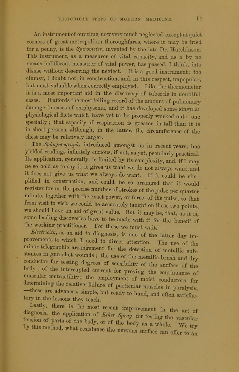 An instrument of our time, now very much neglected, except at quiet corners of great metropolitan thoroughfares, where it may be tried for a penny, is the Spirometer, invented by the late Dr. Hutchinson. This instrument, as a measurer of vital capacity, and as a by no means indifferent measurer of vital power, has passed, I think, into disuse without deserving the neglect. It is a good instrument; too clumsy, I doubt not, in construction, and, in this respect, unpopular, but most valuable when correctly employed. Like the thermometer it is a most important aid in the discovery of tubercle in doubtful cases. It affords the most telling record of the amount of pulmonary damage in cases of emphysema, and it has developed some singular physiological facts which have yet to be properly worked out: one specially; that capacity of respiration is greater in tall than it is in short persons, although, in the latter, the circumference of the chest may be relatively larger. The Sphygmograph, introduced amongst us in recent years, has yielded readings infinitely curious, if not, as yet, peculiarly practical. Its application, generally, is limited by its complexity, and, if I may be so bold as to say it, it gives us what we do not always want, and it does not give us what we always do want. If it could be sim- plified in construction, and could be so arranged that it would register for us the precise number of strokes of the pulse per quarter minute, together with the exact power, or force, of the pulse, so that from visit to visit we could be accurately taught on these two points, we should have an aid of great value. But it may be, that, as it is] some leading discoveries have to be made with it for the benefit of the working practitioner. For these we must wait. Electricity, as an aid to diagnosis, is one of the latter day im- provements to which I need to direct attention. The use of the minor telegraphic arrangement for the detection of metallic sub- stances m gun-shot wounds ; the use of the metallic brush and dry conductor for testing degrees of sensibility of the surface of the body ; of the interrupted current for proving the continuance of muscular contractility; the employment of moist conductors for determining the relative failure of particular muscles in paralysis -these are advances simple, but ready to hand, and often satisfac- toiy m the lessons they teach. Lastly, there is the most recent improvement in the art of diagnosis the application of Elba- Spmy for testing the vascular ten ion of parts of the body, or of the body as a whole. Tetv y this method, what resistance the nervous surface can offer to an