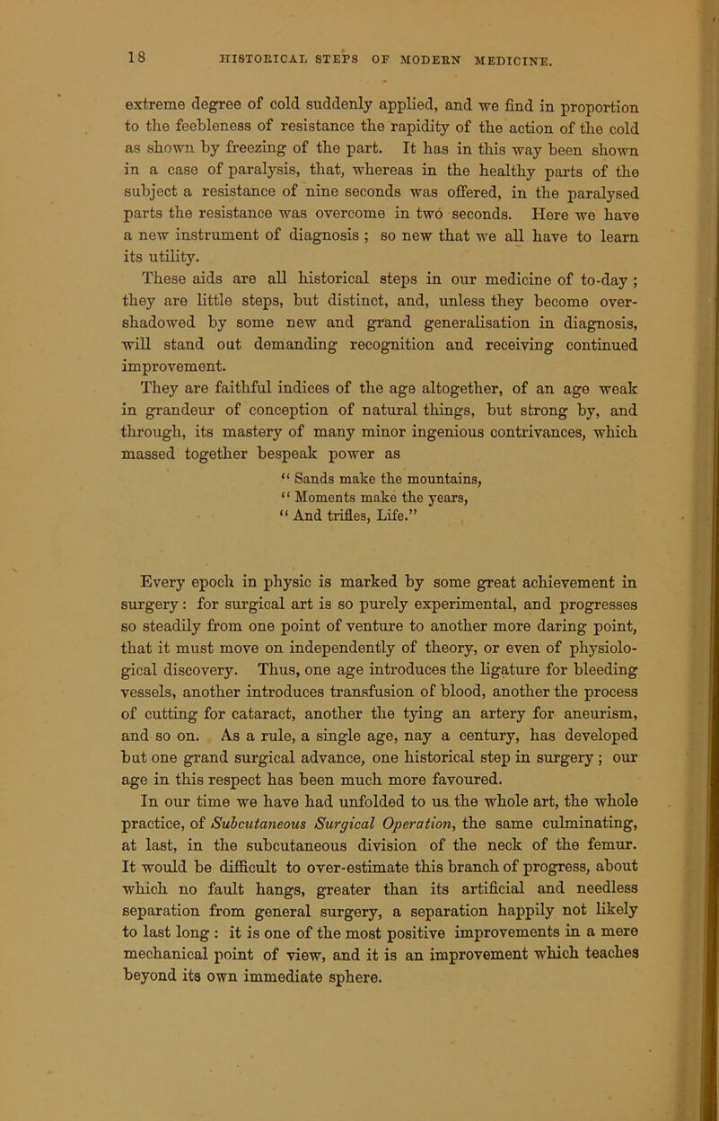 extreme degree of cold suddenly applied, and we find in proportion to the feebleness of resistance the rapidity of the action of the cold as shown by freezing of the part. It has in this way been shown in a case of paralysis, that, whereas in the healthy parts of the subject a resistance of nine seconds was offered, in the paralysed parts the resistance was overcome in two seconds. Here we have a new instrument of diagnosis ; so new that we all have to learn its utility. These aids are all historical steps in our medicine of to-day ; they are little steps, but distinct, and, unless they become over- shadowed by some new and grand generalisation in diagnosis, will stand out demanding recognition and receiving continued improvement. They are faithful indices of the age altogether, of an age weak in grandeur of conception of natural things, but strong by, and through, its mastery of many minor ingenious contrivances, which massed together bespeak power as “ Sands make the mountains, ‘ ‘ Moments make the years, “ And trifles, Life.” Every epoch in physic is marked by some great achievement in surgery: for surgical art is so purely experimental, and progresses so steadily from one point of venture to another more daring point, that it must move on independently of theory, or even of physiolo- gical discovery. Thus, one age introduces the ligature for bleeding vessels, another introduces transfusion of blood, another the process of cutting for cataract, another the tying an artery for aneurism, and so on. As a rule, a single age, nay a century, has developed but one grand surgical advance, one historical step in surgery ; our age in this respect has been much more favoured. In our time we have had unfolded to us the whole art, the whole practice, of Subcutaneous Surgical Operation, the same culminating, at last, in the subcutaneous division of the neck of the femur. It would be difficult to over-estimate this branch of progress, about which no fault hangs, greater than its artificial and needless separation from general surgery, a separation happily not likely to last long : it is one of the most positive improvements in a mere mechanical point of view, and it is an improvement which teaches beyond its own immediate sphere.