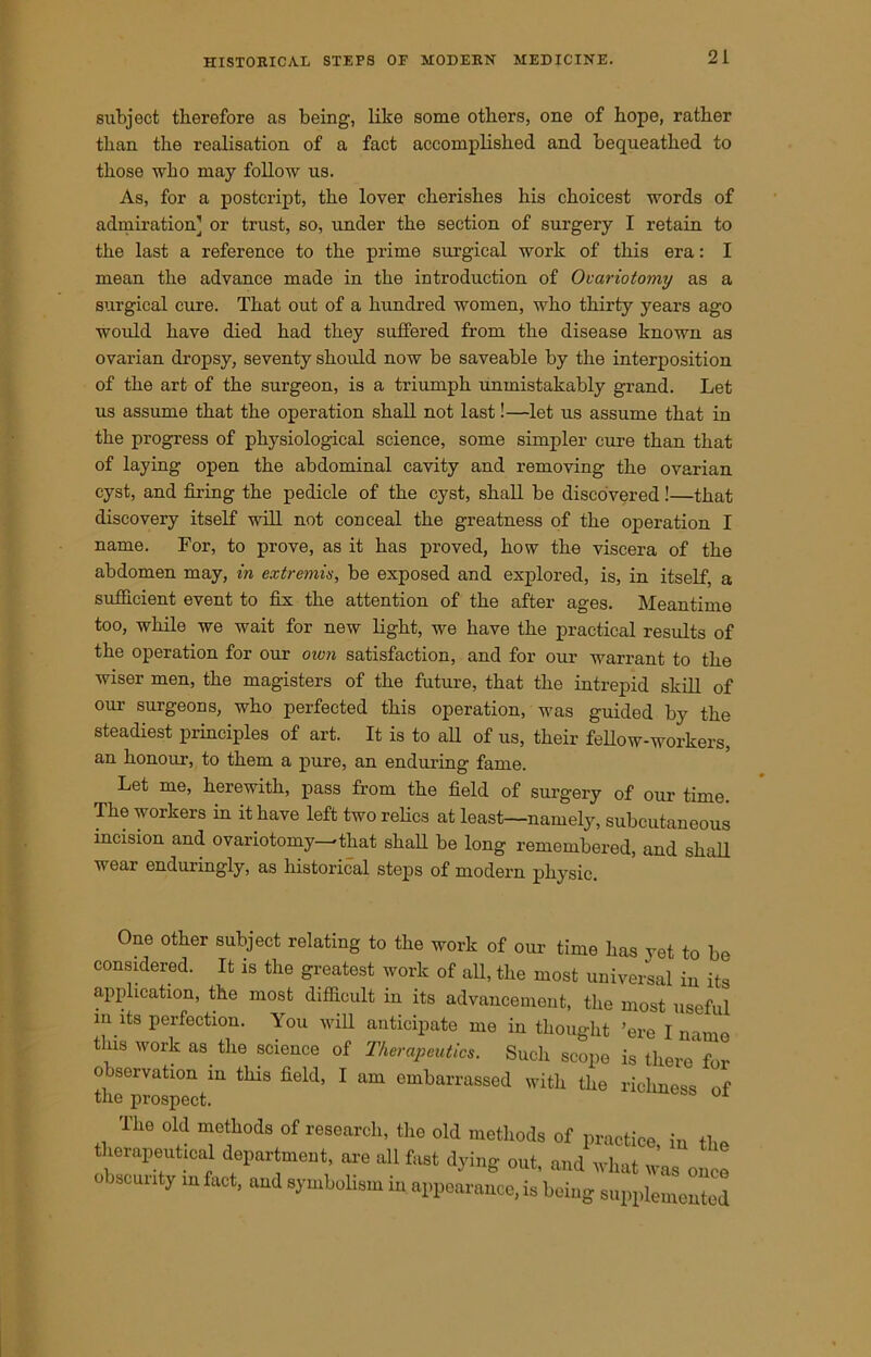 subject therefore as being, like some others, one of hope, rather than the realisation of a fact accomplished and bequeathed to those who may follow us. As, for a postcript, the lover cherishes his choicest words of admiration] or trust, so, under the section of surgery I retain to the last a reference to the prime surgical work of this era: I mean the advance made in the introduction of Ovariotomy as a surgical cure. That out of a hundred women, who thirty years ago would have died had they suffered from the disease known as ovarian dropsy, seventy should now be saveable by the interposition of the art of the surgeon, is a triumph unmistakably grand. Let us assume that the operation shall not last!—let us assume that in the progress of physiological science, some simpler cure than that of laying open the abdominal cavity and removing the ovarian cyst, and firing the pedicle of the cyst, shall be discovered!—that discovery itself will not conceal the greatness of the operation I name. For, to prove, as it has proved, how the viscera of the abdomen may, in extremis, be exposed and explored, is, in itself, a sufficient event to fix the attention of the after ages. Meantime too, while we wait for new light, we have the practical results of the operation for our own satisfaction, and for our warrant to the wiser men, the magisters of the future, that the intrepid skill of our surgeons, who perfected this operation, was guided by the steadiest principles of art. It is to all of us, their fellow-workers, an honour, to them a pure, an enduring fame. Let me, herewith, pass from the field of surgery of our time. The workers in it have left two relics at least—namely, subcutaneous incision and ovariotomy—'that shall be long remembered, and shall wear enduringly, as historical steps of modern physic. One other subject relating to the work of our time has vet to be considered. It is the greatest work of all, the most universal in its application, the most difficult in its advancement, the most useful m its perfection. You will anticipate me in thought ’ere I name this work as. the science of Therapeutics. Such scope is there1 for observation in this field, I am embarrassed with the richness of the prospect. mess ol The old methods of research, the old methods of practice, in the therapeutical department, are all fast dying out, and what was once obscunty in fact, and symbolism in appearance, is being supplemented