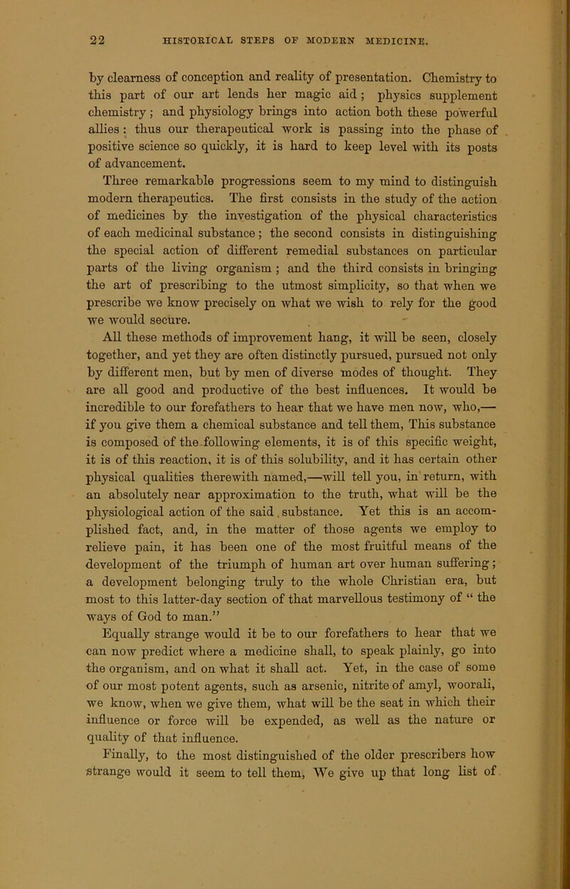 by clearness of conception and reality of presentation. Chemistry to this part of our art lends her magic aid ; physics supplement chemistry ; and physiology brings into action both these powerful allies : thus our therapeutical work is passing into the phase of positive science so quickly, it is hard to keep level with its posts of advancement. Three remarkable progressions seem to my mind to distinguish modern therapeutics. The first consists in the study of the action of medicines by the investigation of the physical characteristics of each medicinal substance; the second consists in distinguishing the special action of different remedial substances on particular parts of the living organism ; and the third consists in bringing the art of prescribing to the utmost simplicity, so that when we prescribe we know precisely on what we wish to rely for the good we would secure. All these methods of improvement hang, it will be seen, closely together, and yet they are often distinctly pursued, pursued not only by different men, but by men of diverse modes of thought. They are all good and productive of the best influences. It would be incredible to our forefathers to hear that we have men now, who,— if you give them a chemical substance and tell them, This substance is composed of the following elements, it is of this specific weight, it is of this reaction, it is of this solubility, and it has certain other physical qualities therewith named,—will tell you, in return, with an absolutely near approximation to the truth, what will be the physiological action of the said . substance. Yet this is an accom- plished fact, and, in the matter of those agents we employ to relieve pain, it has been one of the most fruitful means of the development of the triumph of human art over human suffering; a development belonging truly to the whole Christian era, but most to this latter-day section of that marvellous testimony of “ the ways of God to man.” Equally strange would it be to our forefathers to hear that we can now predict where a medicine shall, to speak plainly, go into the organism, and on what it shall act. Yet, in the case of some of our most potent agents, such as arsenic, nitrite of amjd, woorali, we know, when we give them, what will be the seat in which their influence or force will be expended, as well as the nature or quality of that influence. Finally, to the most distinguished of the older prescribers how strange would it seem to tell them, We give up that long list of