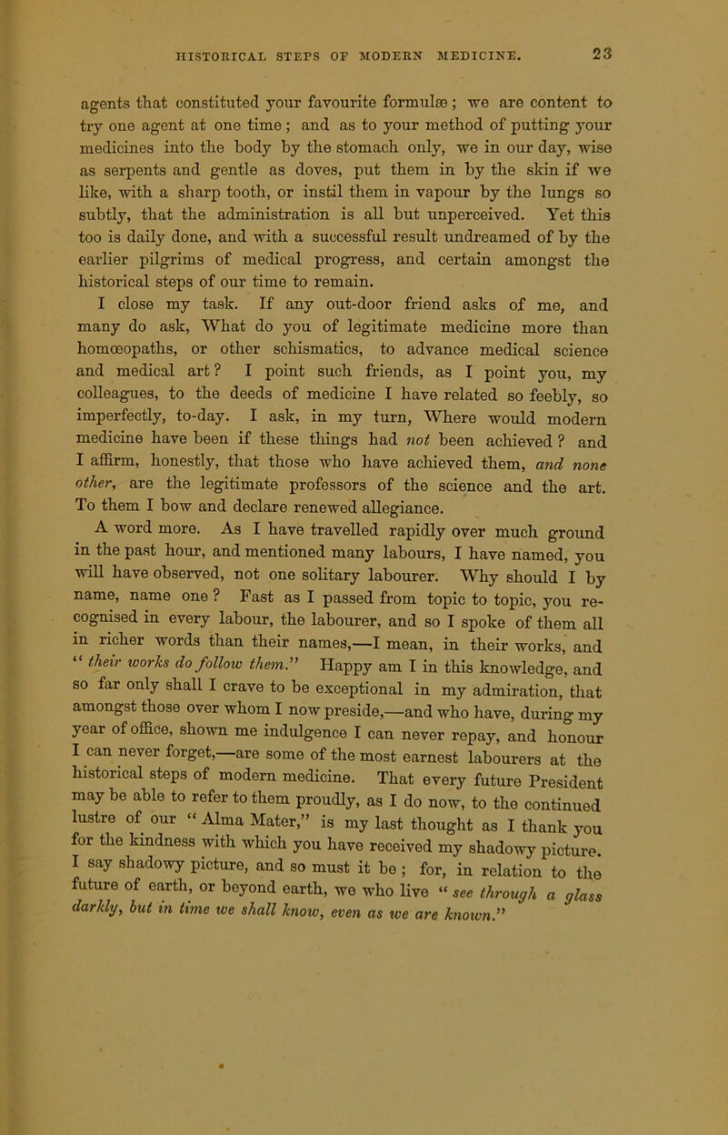agents that constituted your favourite formulae ; we are content to try one agent at one time ; and as to your method of putting your medicines into the body by the stomach only, we in our day, wise as serpents and gentle as doves, put them in by the skin if we like, with a sharp tooth, or instil them in vapour by the lungs so subtly, that the administration is all but unperceived. Yet this too is daily done, and with a successful result undreamed of by the earlier pilgrims of medical progress, and certain amongst the historical steps of our time to remain. I close my task. If any out-door friend asks of me, and many do ask, What do you of legitimate medicine more than homoeopaths, or other schismatics, to advance medical science and medical art ? I point such friends, as I point you, my colleagues, to the deeds of medicine I have related so feebly, so imperfectly, to-day. I ask, in my turn, Where would modern medicine have been if these things had not been achieved ? and I affirm, honestly, that those who have achieved them, and none other, are the legitimate professors of the science and the art. To them I bow and declare renewed allegiance. A word more. As I have travelled rapidly over much ground in the past hour, and mentioned many labours, I have named, you will have observed, not one solitary labourer. Why should I by name, name one ? Fast as I passed from topic to tojiic, you re- cognised in every labour, the labourer, and so I spoke of them all in richer words than their names,—I mean, in their works, and their ivorhs do follow them. Happy am I in this knowledge, and so far only shall I crave to be exceptional in my admiration, that amongst those over whom I now preside,—and who have, during my year of office, shown me indulgence I can never repay, and honour I can never forget, are some of the most earnest labourers at the historical steps of modern medicine. That every future President may be able to refer to them proudly, as I do now, to the continued lustre of our “ Alma Mater,” is my last thought as I thank you for the kindness with which you have received my shadowy picture. I say shadowy picture, and so must it be ; for, in relation to the future of earth, or beyond earth, we who live “ see through a glass darkly, hut in time we shall know, even as we are known”
