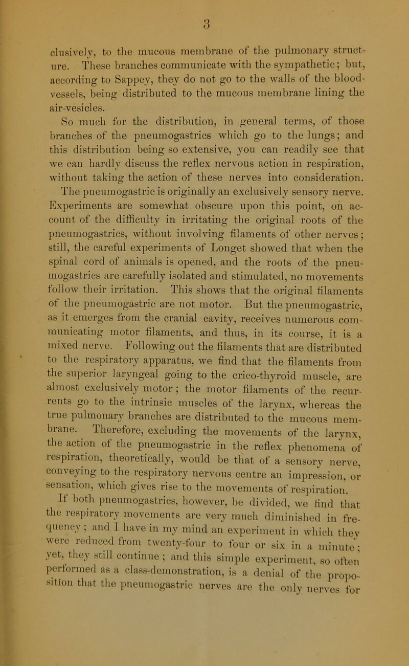 clusively, to the mucous membrane of the pulmonary struct- ure. These branches communicate with the sympathetic; but, according to Sappey, they do not go to the walls of the blood- vessels, being distributed to the mucous membrane lining the air-vesicles. So much for the distribution, in general terms, of those branches of the pneumogastrics which go to the lungs; and this distribution being so extensive, you can readily see that we can hardly discuss the reflex nervous action in respiration, without taking the action of these nerves into consideration. The pnemnogastric is originally an exclusively sensory nerve. Experiments are somewhat obscure upon this point, on ac- count of the difficulty in irritating the original roots of the pneumogastrics, without involving filaments of other nerves; still, the careful experiments of Longet showed that when the spinal cord of animals is opened, and the roots of the pneu- mogastrics are carefully isolated and stimulated, no movements follow their irritation. This shows that the original filaments of the pnemnogastric are not motor. But the pnemnogastric, as it emerges from the cranial cavity, receives numerous com- municating motor filaments, and thus, in its course, it is a mixed nerve. Following out the filaments that are distributed to the respiratory apparatus, we find that the filaments from the superior laryngeal going to the crico-thyroid muscle, are almost exclusively motor ; the motor filaments of the recur- rents go to the intrinsic muscles of the larynx, whereas the fine pulmonary branches are distributed to the mucous mem- brane. Therefore, excluding the movements of the larynx, the action of the pnemnogastric in the reflex phenomena of respiration, theoretically, would be that of a sensory nerve, conveying to the respiratory nervous centre an impression, or sensation, which gives rise to the movements of respiration. It both pneumogastrics, however, be divided, we find that the respiratory movements are very much diminished in fre- quency ; and I have in my mind an experiment in which they were reduced from twenty-four to four or six in a minute; vet, they still continue; and this simple experiment, so often performed as a class-demonstration, is a denial of the propo- rtion that the pnemnogastric nerves are the only nerves for