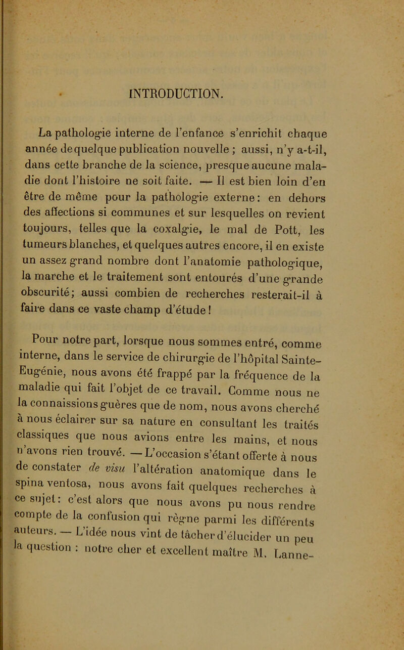 INTRODUCTION. La pathologie interne de l’enfance s’enrichit chaque année dequelque publication nouvelle ; aussi, n’y a-t-il, dans cette branche de la science, presque aucune mala- die dont l’histoire ne soit faite. — Il est bien loin d’en être de même pour la pathologie externe: en dehors des affections si communes et sur lesquelles on revient toujours, telles que la coxalgie, le mal de Pott, les tumeurs blanches, et quelques autres encore, il en existe un assez grand nombre dont l’anatomie pathologique, la marche et le traitement sont entourés d’une grande obscurité; aussi combien de recherches resterait-il à faire dans ce vaste champ d’étude ! Pour notre part, lorsque nous sommes entré, comme interne, dans le service de chirurgie de l’hôpital Sainte- Eugénie, nous avons été frappé par la fréquence de la maladie qui fait l’objet de ce travail. Gomme nous ne la connaissions guères que de nom, nous avons cherché à nous éclairer sur sa nature en consultant les traités classiques que nous avions entre les mains, et nous n’avons rien trouvé. — L’occasion s étant offerte à nous de constater de visu l’altération anatomique dans le spma ventosa, nous avons fait quelques recherches à ce sujet: c est alors que nous avons pu nous rendre compte de la confusion qui règne parmi les différents auteurs. L’idée nous vint de tâcher d’élucider un peu a question : notre cher et excellent maître M. Lanne-