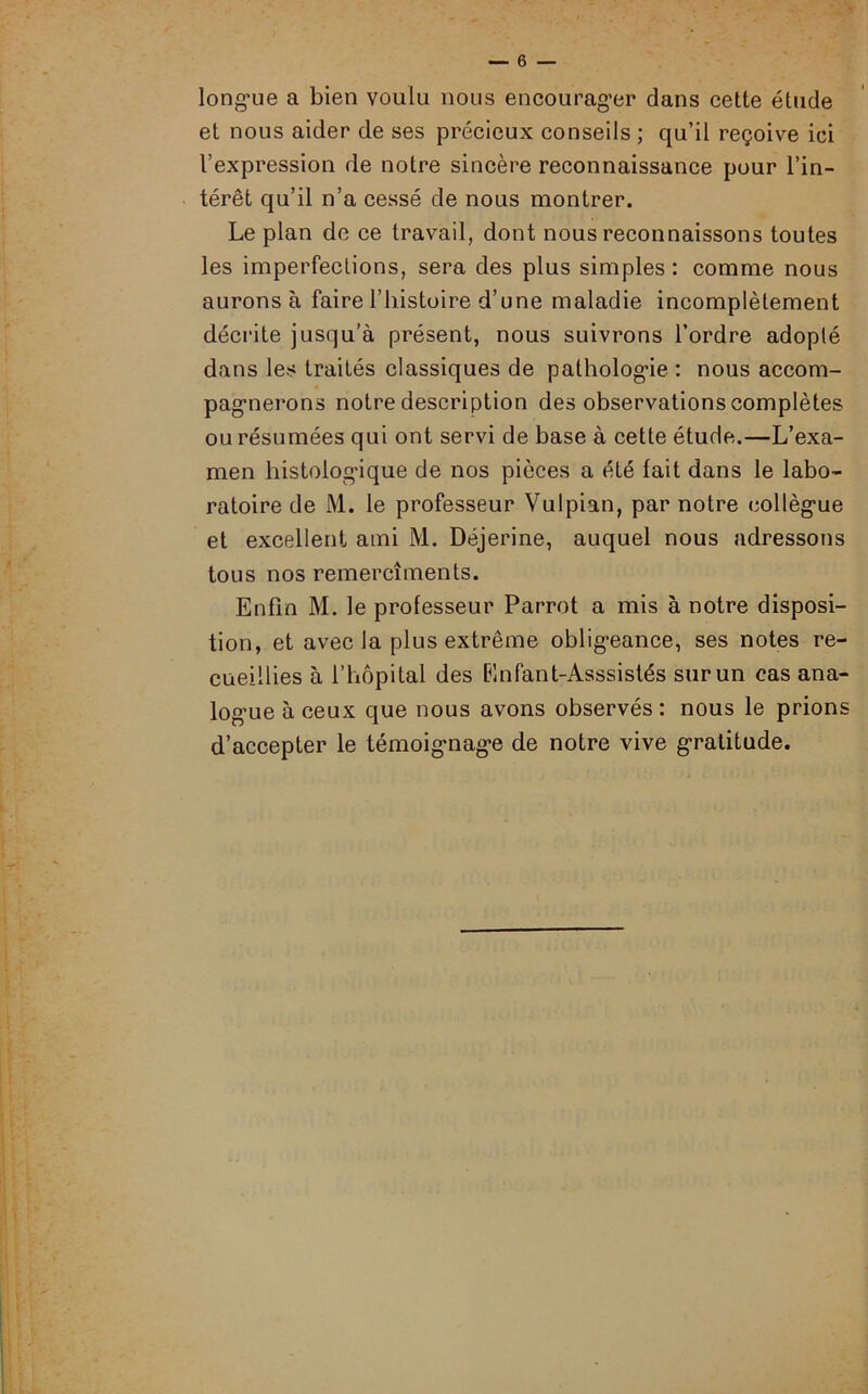 longue a bien voulu nous encourager dans cette étude et nous aider de ses précieux conseils ; qu’il reçoive ici l’expression de notre sincère reconnaissance pour l’in- térêt qu’il n’a cessé de nous montrer. Le plan de ce travail, dont nous reconnaissons toutes les imperfections, sera des plus simples : comme nous aurons à faire l’histoire d’une maladie incomplètement décrite jusqu'à présent, nous suivrons l’ordre adopté dans les traités classiques de pathologie : nous accom- pagnerons notre description des observations complètes ou résumées qui ont servi de base à cette étude.—L’exa- men histologique de nos pièces a été fait dans le labo- ratoire de M. le professeur Vulpian, par notre collègue et excellent ami M. Déjerine, auquel nous adressons tous nos remercîments. Enfin M. le professeur Parrot a mis à notre disposi- tion, et avec la plus extrême obligeance, ses notes re- cueillies à l’hôpital des Enfant-Asssistés sur un cas ana- logue à ceux que nous avons observés : nous le prions d’accepter le témoignage de notre vive gratitude.