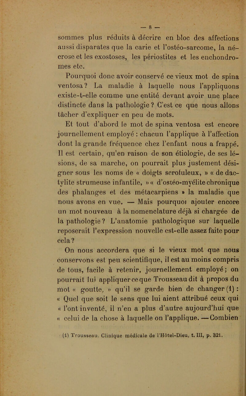 sommes plus réduits à décrire en bloc des affections aussi disparates que la carie et l’ostéo-sarcome, la né- crose et les exostoses, les périostites et les enchondro- mes etc. Pourquoi donc avoir conservé ce vieux mot de spina ventosa? La maladie à laquelle nous l’appliquons existe-t-elle comme une entité devant avoir une place distincte dans la pathologie? C’est ce que nous allons tâcher d’expliquer en peu de mots. Et tout d’abord le mot de spina ventosa est encore journellement employé : chacun l’applique à l’affection dont la grande fréquence chez l’enfant nous a frappé. Il est certain, qu’en raison de son étiologie, de ses lé- sions, de sa marche, on pourrait plus justement dési- gner sous les noms de « doigts scrofuleux, » « de dae- tylite strumeuse infantile, »« d’ostéo-myélite chronique des phalanges et des métacarpiens » la maladie que nous avons en vue. — Mais pourquoj ajouter encore un mot nouveau à la nomenclature déjà si chargée de la pathologie ? L’anatomie pathologique sur laquelle reposerait l’expression nouvelle est-elle assez faite pour cela? On nous accordera que si le vieux mot que nous conservons est peu scientifique, il est au moins compris de tous, facile à retenir, journellement employé ; on pourrait lui appliquer ce que Trousseau dit à propos du mot « goutte, » qu’il se garde bien de changer (1) : « Quel que soit le sens que lui aient attribué ceux qui « l’ont inventé, il n’en a plus d’autre aujourd’hui que « celui de la chose à laquelle on l’applique. —Combien (1) Trousseau. Clinique médicale de l’Hôtel-Dieu, t. III, p. 321.