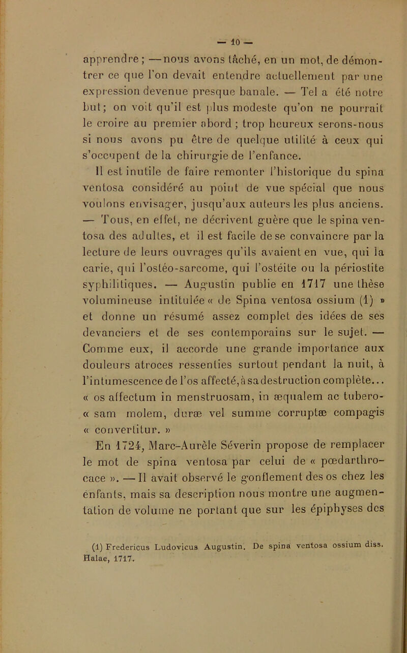 apprendre ; —nous avons tâché, en un mot, de démon- trer ce que l’on devait entendre actuellement par une expression devenue presque banale. — Tel a été notre Lut; on voit qu'il est plus modeste qu’on ne pourrait le croire au premier abord; trop heureux serons-nous si nous avons pu être de quelque utilité à ceux qui s’occupent delà chirurgie de l’enfance. 11 est inutile de faire remonter ITiislorique du spina ventosa considéré au point de vue spécial que nous voulons envisager, jusqu’aux auteurs les plus anciens. — Tous, en effet, ne décrivent guère que le spina ven- tosa des adultes, et il est facile de se convaincre par la lecture de leurs ouvrages qu’ils avaient en vue, qui la carie, qui l’ostéo-sarcome, qui l’ostéite ou la périostite syphilitiques. — Augustin publie en 1717 une thèse volumineuse intitulée « de Spina ventosa ossium (1) » et donne un résumé assez complet des idées de ses devanciers et de ses contemporains sur le sujet. — Comme eux, il accorde une grande importance aux douleurs atroces ressenties surtout pendant la nuit, à l’intumescence de l’os affecté, à sa destruction complète... « os allectum in menstruosam, in æqualem ac tubero- « sam molem, duræ vel summe corruptæ compagis « convertitur. » En 1724, Marc-Aurèle Séverin propose de remplacer le mot de spina ventosa par celui de « pœdarthro- cace ». —Il avait observé le gonflement des os chez les enfants, mais sa description nous montre une augmen- tation de volume ne portant que sur les épipbyses des (1) Fredericus Ludovicus Augustin. De spina ventosa ossium diss. Halae, 1717.