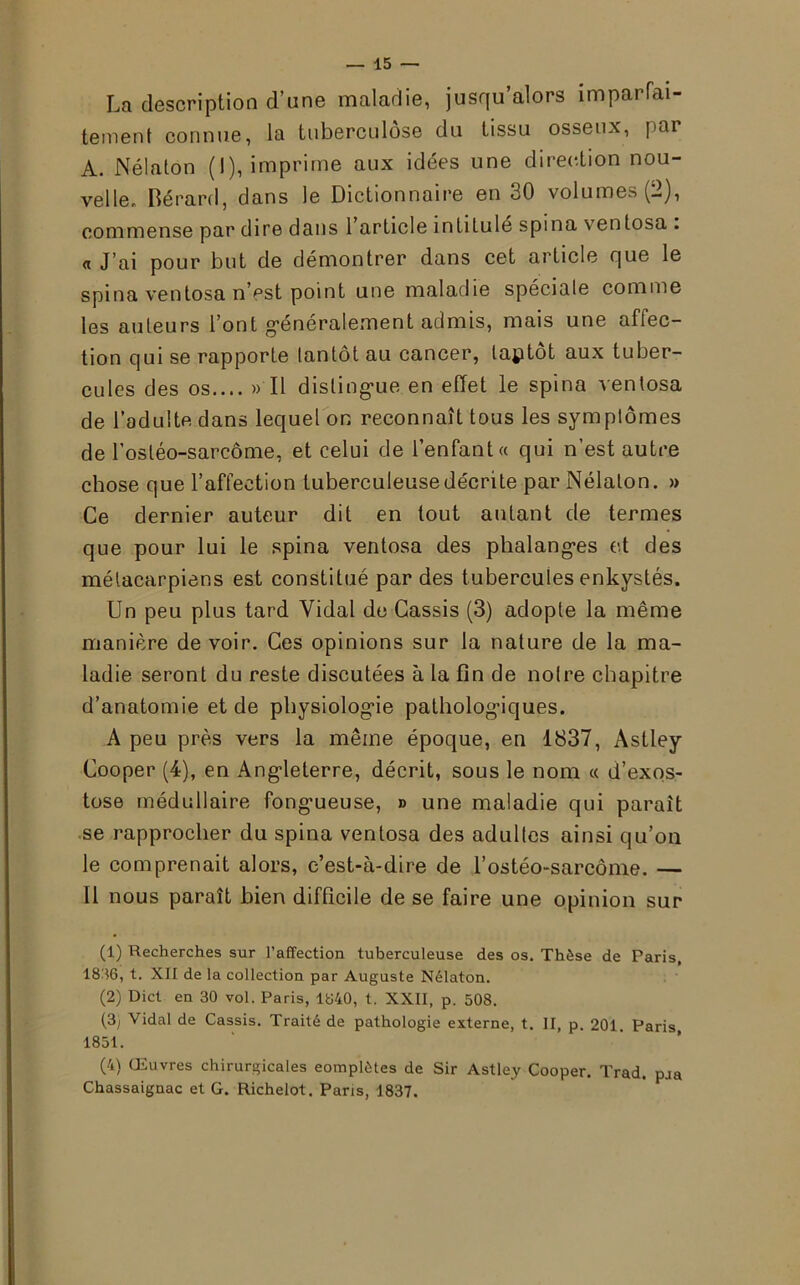 La description d’une maladie, jusqu’alors imparfai- tement connue, la tuberculose du tissu osseux, par A. Nélaton (I), imprime aux idées une direction nou- velle. Bérard, dans le Dictionnaire en 30 volumes (2), commense par dire dans l’article intitulé spin a ventosa . « J’ai pour but de démontrer dans cet article que le spina ventosa n’pst point une maladie spéciale comme les auteurs l’ont généralement admis, mais une affec- tion qui se rapporte tantôt au cancer, laptot aux tuber- cules des os.... » Il distingue en effet le spina ventosa de l’adulte dans lequel on reconnaît tous les symptômes de l'ostéo-sarcome, et celui de l’enfant « qui n’est autre chose que l’affection tuberculeuse décrite par Nélaton. » Ce dernier auteur dit en tout autant de termes que pour lui le spina ventosa des phalanges et des métacarpiens est constitué par des tubercules enkystés. Un peu plus tard Vidal de Cassis (3) adopte la même manière de voir. Ces opinions sur la nature de la ma- ladie seront du reste discutées à la fin de notre chapitre d’anatomie et de physiologie pathologiques. A peu près vers la même époque, en 1837, Astley Cooper (4), en Angleterre, décrit, sous le nom « d’exos- tose médullaire fongueuse, » une maladie qui paraît se rapprocher du spina ventosa des adultes ainsi qu’on le comprenait alors, c’est-à-dire de l’ostéo-sarcôme. — Il nous paraît bien difficile de se faire une opinion sur (1) Recherches sur l’affection tuberculeuse des os. Thèse de Paris, 1836, t. XII de la collection par Auguste Nélaton. (2) Dict en 30 vol. Paris, 1840, t. XXII, p. 508. (3) Vidal de Cassis. Traité de pathologie externe, t. II, p. 201. Paris 1851. (4) CEuvres chirurgicales complètes de Sir Astley Cooper. Trad. pJa Chassaignac et G. Richelot. Paris, 1837.