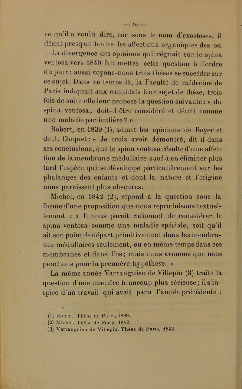 ce qu’il a voulu dire, car sous le nom d’exostoses, il décrit presq ue toutes les affections organiques des os. La divergence des opinions qui régnait sur le spina ventosa vers 1840 fait mettre cette question à l’ordre du jour; aussi voyons-nous trois thèses se succéder sur ce sujet. Dans ce temps-là, la Faculté de médecine de Paris indiquait aux candidats leur sujet de thèse, trois fois de suite elle leur propose la question suivante : « du spina ventosa; doit-il être considéré et décrit comme une maladie particulière ? » Robert, en 1839 (1), admet les opinions de Boyer et de J. Gloquet : •< Je crois avoir démontré, dit-il dans ses conclusions, que le spina ventosa résulte d’une affec- tion de la membrane médullaire sauf à en éliminer plus tard l’espèce qui se développe particulièrement sur les phalanges des enfants et dont la nature et l’origine nous paraissent plus obscures. Michel, en 1842 (2), répond à la question sous la forme d’une proposition que nous reproduisons textuel- lement : « Il nous paraît rationnel de considérer le spina ventosa comme une maladie spéciale, soit qu’il ait son point de départ primitivement dans les membra- nes médullaires seulement, ou en même temps dans ces membranes et dans l’os; mais nous avouons que nous penchons pour la première hypothèse. * La même année Varranguien de Villepin (3) traite la question d une manière beaucoup plus sérieuse; il s’in- spire d’un travail qui avait paru l’année précédente : » (1) Robert. Thèse de Paris, 1839. (2) Michel. Thèse de Paris, 1842. (3) Varranguien de Villepin. Thèse de Paris, 1842.