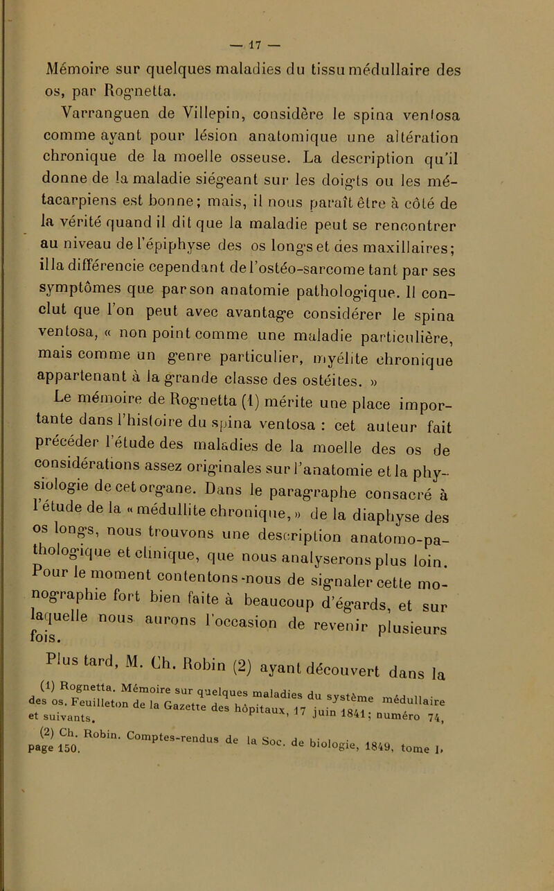 Mémoire sur quelques maladies du tissu médullaire des os, par Rogmetta. Varranguen de Villepin, considère le spina venfosa comme ayant pour lésion anatomique une altération chronique de la moelle osseuse. La description qu’il donne de la maladie siégeant sur les doigts ou les mé- tacarpiens est bonne; mais, il nous paraît être à côté de la vérité quand il dit que la maladie peut se rencontrer au niveau de l’épiphyse des os longes et des maxillaires; ilia différencie cependant de l’ostéo-sarcome tant par ses symptômes que par son anatomie pathologique. 11 con- clut que Ion peut avec avantage considérer le spina ventosa, « non point comme une maladie particulière, mais comme un genre particulier, myélite chronique appartenant à la grande classe des ostéites. » Le mémoire de Rognetta (1) mérite une place impor- tante dans l’histoire du spina ventosa : cet auteur fait précéder l’étude des maladies de la moelle des os de considérations assez originales sur l’anatomie et la phy- siologie de cet organe. Dans le paragraphe consacré à 1 etude de la « médullite chronique, » de la diaphyse des os longs, nous trouvons une description anatomo-pa- thologique et clinique, que nous analyserons plus loin. our le moment contentons-nous de signaler cette mo- nographie fort bien faite à beaucoup d’égards, et sur aquelle nous aurons l’occasion de revenir plusieurs Plus tard, M. Ch. Robin (2) ayant découvert dans la (1) Rognetta. Mémoire sur quelaues a d«s “• Feuilleton da la G.z.t.e dal h6p .ux  ^«7 ’4dUlli‘ir'î et suivants. ^ ’ ' Juln 1841; numéro 74( (2) Ch. Robin. Comptes-rendus de la S.-w- j i • , . page 150. a S° ' d blol°gie, 1849, tome I»