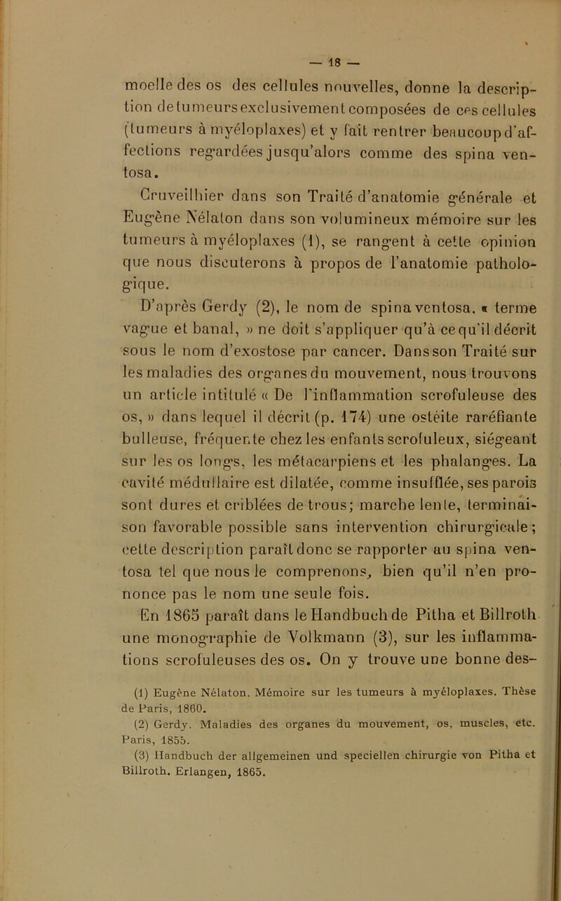 moelle des os des cellules nouvelles, donne la descrip- tion detumeursexclusivement composées de ces cellules (tumeurs à myéloplaxes) et y fait rentrer beaucoup d'af- fections regardées jusqu’alors comme des spina ven- tosa. Cruveilhier dans son Traité d’anatomie générale et Eugène Nélalon dans son volumineux mémoire sur les tumeurs à myéloplaxes (1), se rangent à cette opinion que nous discuterons à propos de l’anatomie patholo- gique. D’après Gerdy (2), le nom de spina vcntosa. « terme vague et banal, » ne doit s’appliquer qu’à cequ’il décrit sous le nom d’exostose par cancer. Dans son Traité sur les maladies des organes du mouvement, nous trouvons un article intitulé « De l'inflammation scrofuleuse des os, » dans lequel il décrit (p. 174) une ostéite raréfiante bulleuse, fréquente chez les enfants scrofuleux, siégeant sur les os longs, les métacarpiens et les phalanges. La cavité médullaire est dilatée, comme insufflée, ses parois sont dures et criblées de trous; marche lente, terminai- son favorable possible sans intervention chirurgicale; cette description paraît donc se rapporter au spina ven- tosa tel que nous le comprenons, bien qu’il n’en pro- nonce pas le nom une seule fois. En 1865 paraît dans leHandbuehde Pitha et Billroth une monographie de Volkmann (3), sur les inflamma- tions scrofuleuses des os. On y trouve une bonne des- (1) Eugène Nélaton. Mémoire sur les tumeurs à myéloplaxes. Thèse de Paris, 1860. (2) Gerdy. Maladies des organes du mouvement, os, muscles, etc. Paris, 1855. (3) llandbuch der allgemeinen und speciellen chirurgie von Pitha et Billroth. Erlangen, 1865.