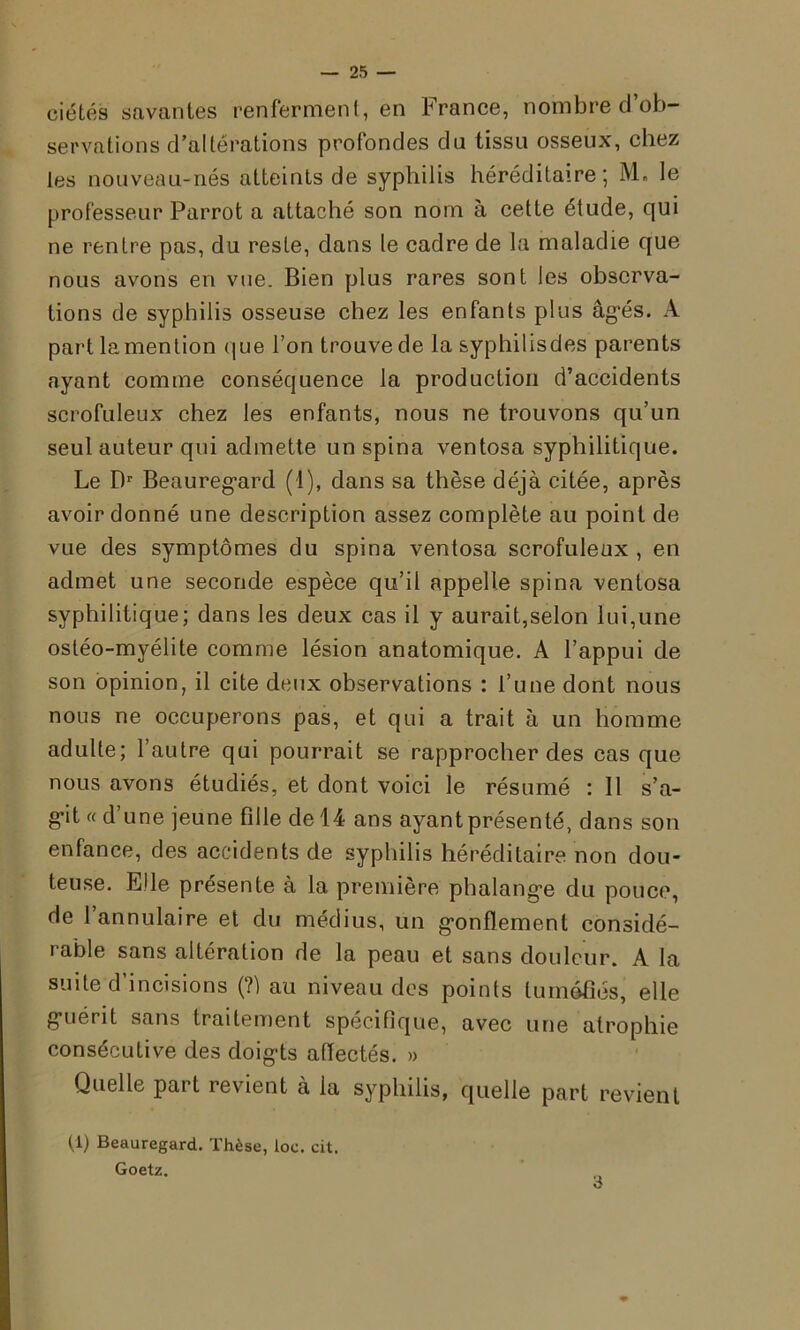 ciétés savantes renferment, en France, nombre d’ob- servations d’altérations profondes du tissu osseux, chez les nouveau-nés atteints de syphilis héréditaire; M. le professeur Parrot a attaché son nom à cette étude, qui ne rentre pas, du reste, dans le cadre de la maladie que nous avons en vue. Bien plus rares sont les observa- tions de syphilis osseuse chez les enfants plus âgés. A part la mention que l’on trouve de la syphilisdes parents ayant comme conséquence la production d’accidents scrofuleux chez les enfants, nous ne trouvons qu’un seul auteur qui admette un spina ventosa syphilitique. Le Dr Beauregard (1), dans sa thèse déjà citée, après avoir donné une description assez complète au point de vue des symptômes du spina ventosa scrofuleux, en admet une seconde espèce qu’il appelle spina ventosa syphilitique; dans les deux cas il y aurait,selon lui,une ostéo-myélite comme lésion anatomique. A l’appui de son opinion, il cite deux observations : l’une dont nous nous ne occuperons pas, et qui a trait à un homme adulte; l’autre qui pourrait se rapprocher des cas que nous avons étudiés, et dont voici le résumé : 11 s’a- git « d’une jeune fille de 14 ans ayant présenté, dans son enfance, des accidents de syphilis héréditaire non dou- teuse. Elle présente à la première phalange du pouce, de 1 annulaire et du médius, un gonflement considé- rable sans altération de la peau et sans douleur. A la suite d incisions (?] au niveau des points tuméfiés, elle guérit sans traitement spécifique, avec une atrophie consécutive des doigts affectés. » Quelle part revient à la syphilis, quelle part revient (1) Beauregard. Thèse, loc. cit. Goetz. 3