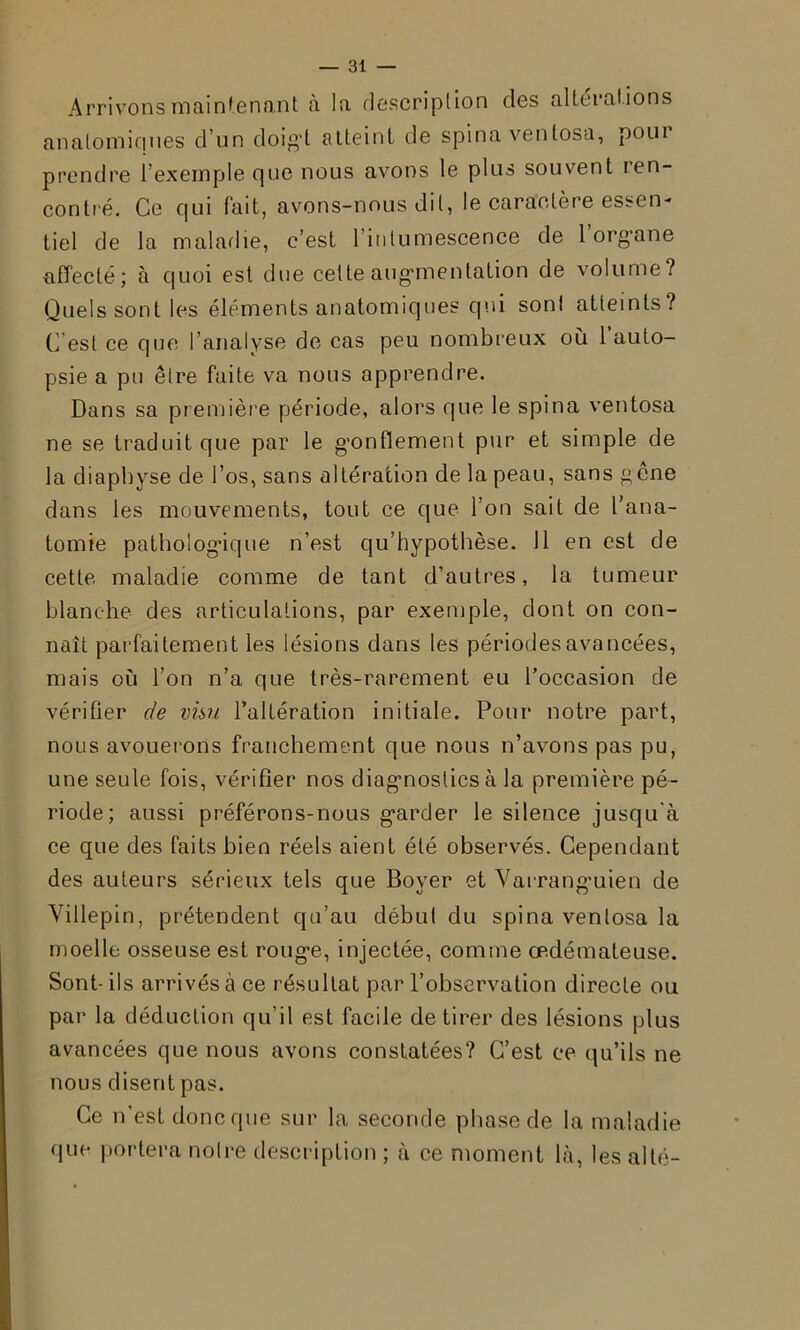 Arrivons maintenant à la description des altérat ions anatomiques d’un doigt atteint, de spina venlosa, poui prendre 1 exemple que nous avons le plus souvent ren- contré. Ce qui fait, avons-nous dit, le caractère essen- tiel de la maladie, c’est l’intumescence de l'organe affecté; a quoi est due celte augmentation de volume? Quels sont les éléments anatomiques qui son! atteints? C'est ce que l’analyse de cas peu nombreux où 1 auto- psie a pu être faite va nous apprendre. Dans sa première période, alors que le spina ventosa ne se traduit que par le gonflement pur et simple de la diaphyse de l’os, sans altération de la peau, sans gêne dans les mouvements, tout ce que l’on sait de l’ana- tomie pathologique n’est qu’hypothèse. Il en est de cette maladie comme de tant d’autres, la tumeur blanche des articulations, par exemple, dont on con- naît parfaitement les lésions dans les périodes avancées, mais où l’on n’a que très-rarement eu l’occasion de vérifier de visu l’altération initiale. Pour notre part, nous avouerons franchement que nous n’avons pas pu, une seule fois, vérifier nos diagnostics à la première pé- riode; aussi préférons-nous garder le silence jusqu'à ce que des faits bien réels aient été observés. Cependant des auteurs sérieux tels que Boyer et Varranguien de Villepin, prétendent qu’au début du spina venlosa la moelle osseuse est rouge, injectée, comme œdémateuse. Sont- ils arrivés à ce résultat par l’observation directe ou par la déduction qu’il est facile de tirer des lésions plus avancées que nous avons constatées? C’est ce qu’ils ne nous disent pas. Ce n’est donc que sur la seconde phase de la maladie que portera notre description ; à ce moment là, les al té-