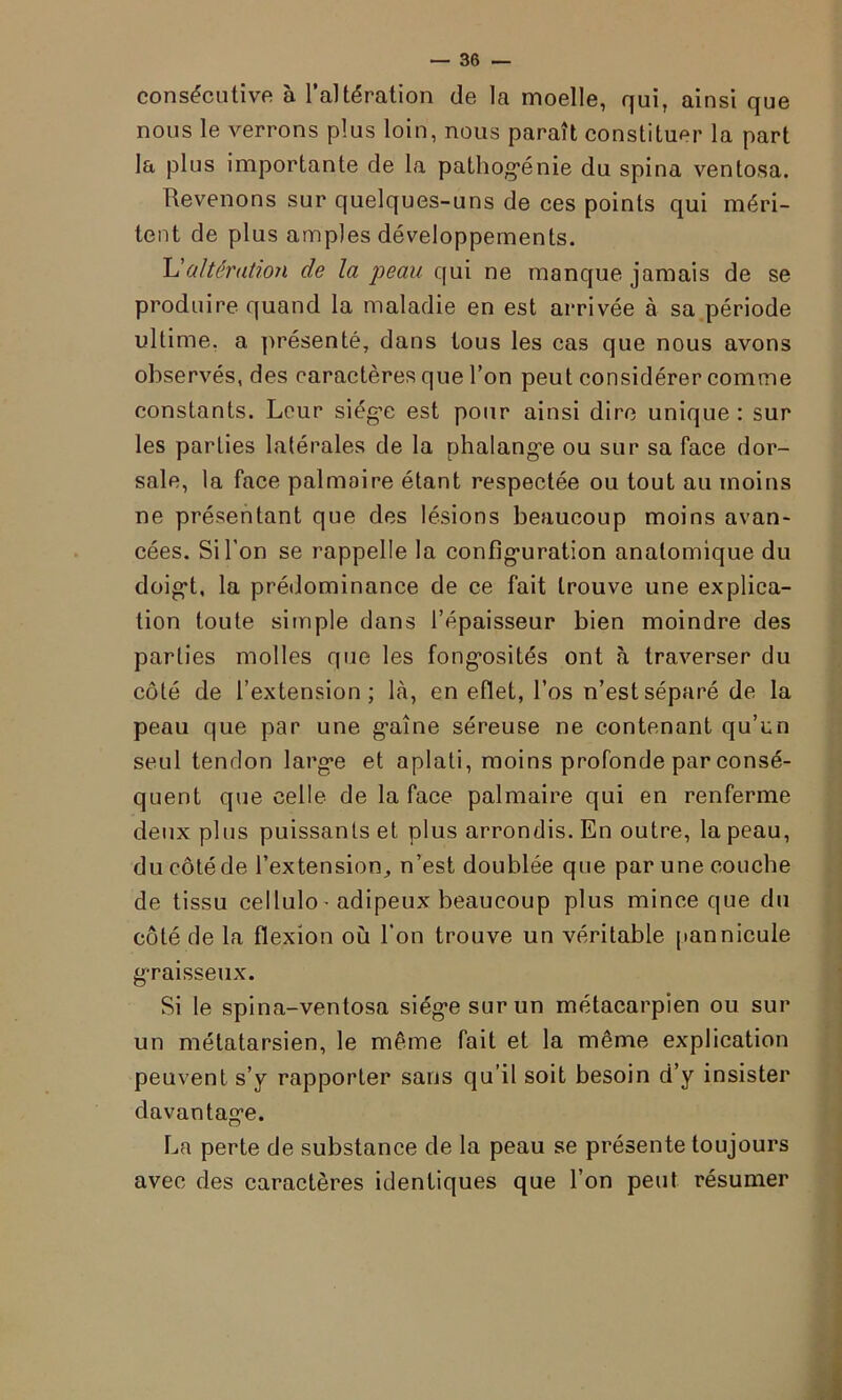 consécutive à l’altération de la moelle, qui, ainsi que nous le verrons plus loin, nous paraît constituer la part la plus importante de la pathogénie du spina ventosa. Revenons sur quelques-uns de ces points qui méri- tent de plus amples développements. L'altération de la peau qui ne manque jamais de se produire quand la maladie en est arrivée à sa période ultime, a présenté, dans tous les cas que nous avons observés, des caractères que l’on peut considérer comme constants. Leur siég’e est pour ainsi dire unique : sur les parties latérales de la phalange ou sur sa face dor- sale, la face palmaire étant respectée ou tout au moins ne présentant que des lésions beaucoup moins avan- cées. Si l’on se rappelle la configuration anatomique du doigt, la prédominance de ce fait trouve une explica- tion toute simple dans l’épaisseur bien moindre des parties molles que les fongosités ont à traverser du côté de l’extension; là, en efiet, l’os n’est séparé de la peau que par une gaîne séreuse ne contenant qu’un seul tendon large et aplati, moins profonde par consé- quent que celle de la face palmaire qui en renferme deux plus puissants et plus arrondis. En outre, la peau, du côté de l’extension, n’est doublée que par une couche de tissu ceilulo- adipeux beaucoup plus mince que du côté de la flexion où l’on trouve un véritable pannicule graisseux. Si le spina-ventosa siège sur un métacarpien ou sur un métatarsien, le même fait et la même explication peuvent s’y rapporter sans qu’il soit besoin d’y insister davantage. La perte de substance de la peau se présente toujours avec des caractères identiques que l’on peut résumer