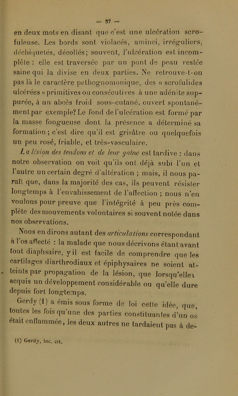 en deux mots en disant que c’est une ulcération scro- fuleuse. Les bords sont violacés, aminci, irréguliers, déchiquetés, décollés; souvent, l'ulcération est incom- plète : elle est traversée par un pont de peau restée saine qui la divise en deux parties. Ne retrouve-t-on pas là le caractère pathognomonique, des « scrofulides ulcérées » primitives ou consécutives à une adénite sup- pu rée, à un abcès froid sous-cutané, ouvert spontané- ment par exemple? Le fond de l’ulcération est formé par la masse fongueuse dont la présence a déterminé sa formation ; c’est dire qu’il est grisâtre ou quelquefois un peu rosé, friable, et très-vasculaire. La lésion des tendons et de leur gaine est tardive : dans notre observation on voit qu’ils ont déjà subi l’un et l’autre un certain degré d’altération ; mais, il nous pa- rait que, dans la majorité des cas, ils peuvent résister longtemps à l’envahissement de l’affection ; nous n’en vouions pour preuve que l’intégrité à peu près com- plète des mouvements volontaires si souvent notée dans nos observations. Nous en dirons autant des articulations correspondant à 1 os affecté : la malade que nous décrivons étant avant tout diaphsaire, y il est facile de comprendre que les cartilages diarthrodiaux et épiphysaires ne soient at- . teints par propagation de la lésion, que lorsqu’ellei acquis un développement considérable ou qu’elle dure depuis fort longtemps. Gerdy (1) a émis sous forme de loi cetle idée, que, toutes les fois qu’une des parties constituantes d’un os était enflammée, les deux autres ne tardaient pas à de- (1) Gerdy, loc. cit.