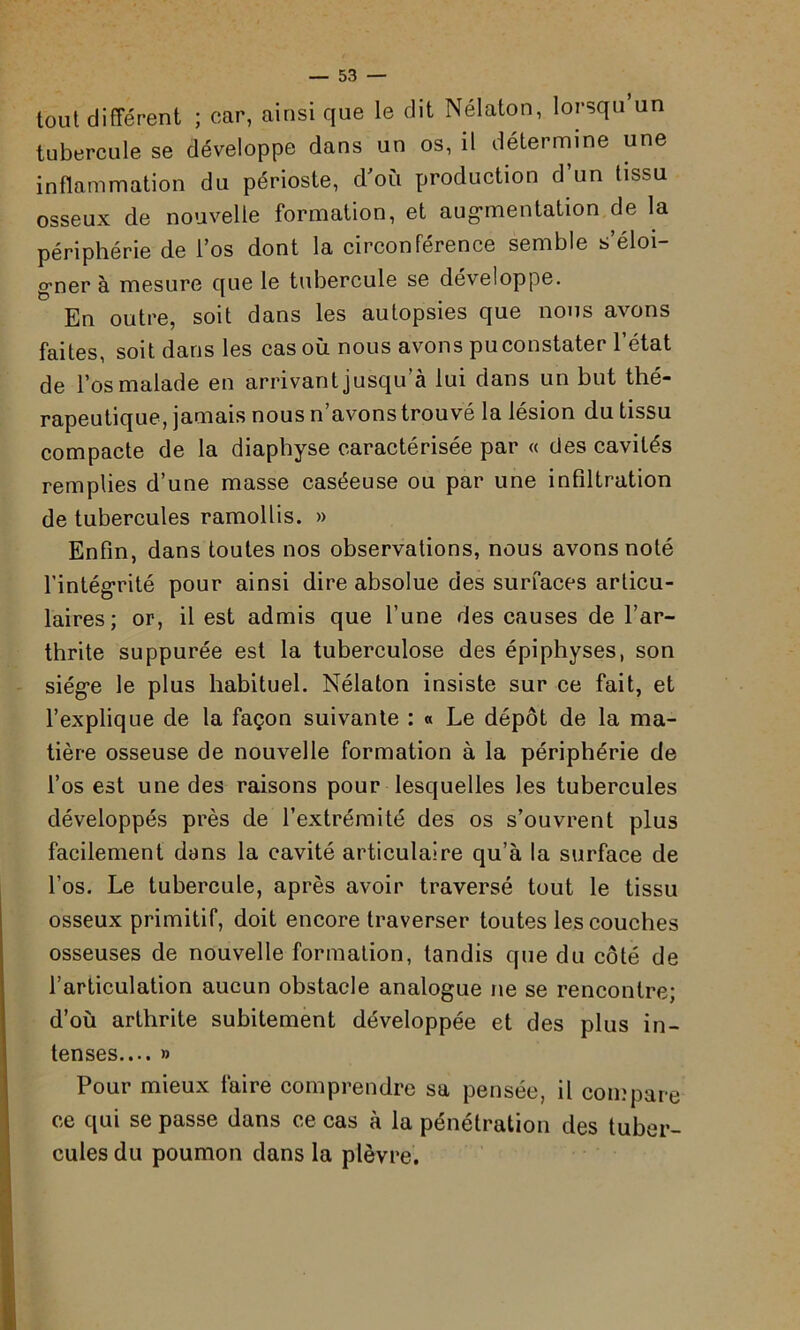 tout différent ; car, ainsi que le dit Nélaton, lorsqu’un tubercule se développe dans un os, il détermine une inflammation du périoste, d'où production d’un tissu osseux de nouvelle formation, et augmentation de la périphérie de l’os dont la circonférence semble s éloi gmer à mesure que le tubercule se développe. En outre, soit dans les autopsies que nous avons faites, soit dans les cas où nous avons pu constater l’état de l’os malade en arrivant jusqu’à lui dans un but thé- rapeutique, jamais nous n’avons trouvé la lésion du tissu compacte de la diaphyse caractérisée par « des cavités remplies d’une masse caséeuse ou par une infiltration de tubercules ramollis. » Enfin, dans toutes nos observations, nous avons noté l’intégrité pour ainsi dire absolue des surfaces articu- laires; or, il est admis que l’une des causes de l’ar- thrite suppurée est la tuberculose des épiphyses, son siège le plus habituel. Nélaton insiste sur ce fait, et l’explique de la façon suivante : « Le dépôt de la ma- tière osseuse de nouvelle formation à la périphérie de l’os est une des raisons pour lesquelles les tubercules développés près de l’extrémité des os s’ouvrent plus facilement dans la cavité articulaire qu’à la surface de l’os. Le tubercule, après avoir traversé tout le tissu osseux primitif, doit encore traverser toutes les couches osseuses de nouvelle formation, tandis que du côté de l’articulation aucun obstacle analogue ne se rencontre; d’où arthrite subitement développée et des plus in- tenses.... » Pour mieux faire comprendre sa pensée, il compare ce qui se passe dans ce cas à la pénétration des tuber- cules du poumon dans la plèvre.