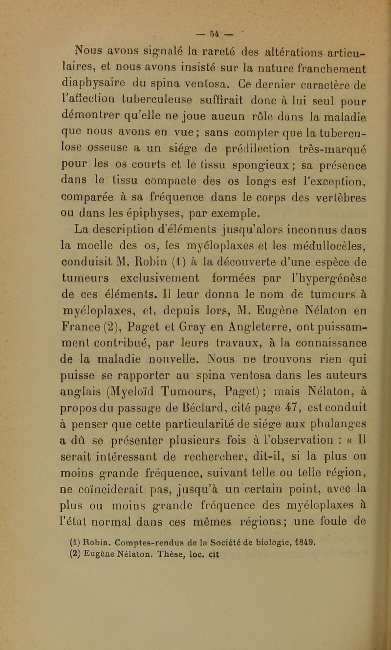 Nous avons signalé la rareté des altérations articu- laires, et nous avons insisté sur la nature franchement diaphysaire du spina ventosa. Ce dernier caractère de l'affection tuberculeuse suffirait donc à lui seul pour démontrer qu’elle ne joue aucun rôle dans la maladie que nous avons en vue; sans compter que la tubercu- lose osseuse a un siège de prédilection très-marqué pour les os courts et le tissu spongieux; sa présence dans le tissu compacte des os longs est l'exception, comparée à sa fréquence dans le corps des vertèbres ou dans les épiphyses, par exemple. La description d’éléments jusqu’alors inconnus clans la moelle des os, les myéloplaxes et les médullocèles, conduisit M. Robin (1) à la découverte d’une espèce de tumeurs exclusivement formées par l’bypergénèse de ces éléments. Il leur donna le nom de tumeurs à myéloplaxes, et, depuis lors, M. Eugène Nélaton en France (2), Paget et Gray en Angleterre, ont puissam- ment contribué, par leurs travaux, à la connaissance de la maladie nouvelle. Nous ne trouvons rien qui puisse se rapporter au spina ventosa dans les auteurs anglais (Myeloïd Tumours, Paget); mais Nélaton, à propos du passage de Béclard, cité page 47, est conduit à penser que cette particularité de siège aux phalanges a dù se présenter plusieurs fois à l’observation : « Il serait intéressant de rechercher, dit-il, si la plus ou moins grande fréquence, suivant telle ou telle régdon, ne coïnciderait pas, jusqu’à un certain point, avec la plus ou moins grande fréquence des myéloplaxes à l’état normal dans ces mêmes régions; une foule de (1) Robin. Comptes-rendus de la Société de biologie, 1849. (2) Eugène Nélaton. Thèse, loc. cit