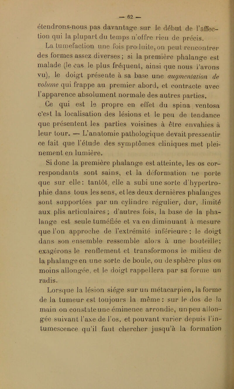 étendrons-nous pas davantage sur le début de l’affec- tion qui la plupart du temps n’offre rien de précis. La tuméfaction une fois produite,on peut rencontrer des formes assez diverses ; si la première phalange est malade (le cas le plus fréquent, ainsi que nous l’avons vu), le doigt présente à sa base une augmentation de volume qui frappe au premier abord, et contracte avec l’apparence absolument normale des autres parties. Ce qui est le propre en effet du spina ventosa c’est la localisation des lésions et le peu de tendance que présentent les parties voisines à être envahies à leur tour. — L’anatomie pathologique devait pressentir ce fait que l’étude des symptômes cliniques met plei- nement en lumière. Si donc la première phalange est atteinte, les os cor- respondants sont sains, et la déformation ne porte que sur elle: tantôt/ elle a subi une sorte d’hypertro- pliie dans tous les sens, et les deux dernières phalanges sont supportées par un cylindre régulier, dur, limité aux plis articulaires ; d’autres fois, la base de la pha- lange est seule tuméfiée et va en diminuant à mesure que l’on approche de l’extrémité inférieure: le doigt dans son ensemble ressemble alors à une bouteille; exagérons le renflement et transformons le milieu de la phalange en une sorte de boule, ou de sphère plus ou moins allongée, et le doigt rappellera par sa forme un radis. Lorsque la lésion siège sur un métacarpien, la forme de la tumeur est toujours la même: sur le dos de la main on constate une éminence arrondie, un peu allon- gée suivant l’axe de l’os, et pouvant varier depuis 1 ’in- tumescence qu’il faut chercher jusqu’à la formation