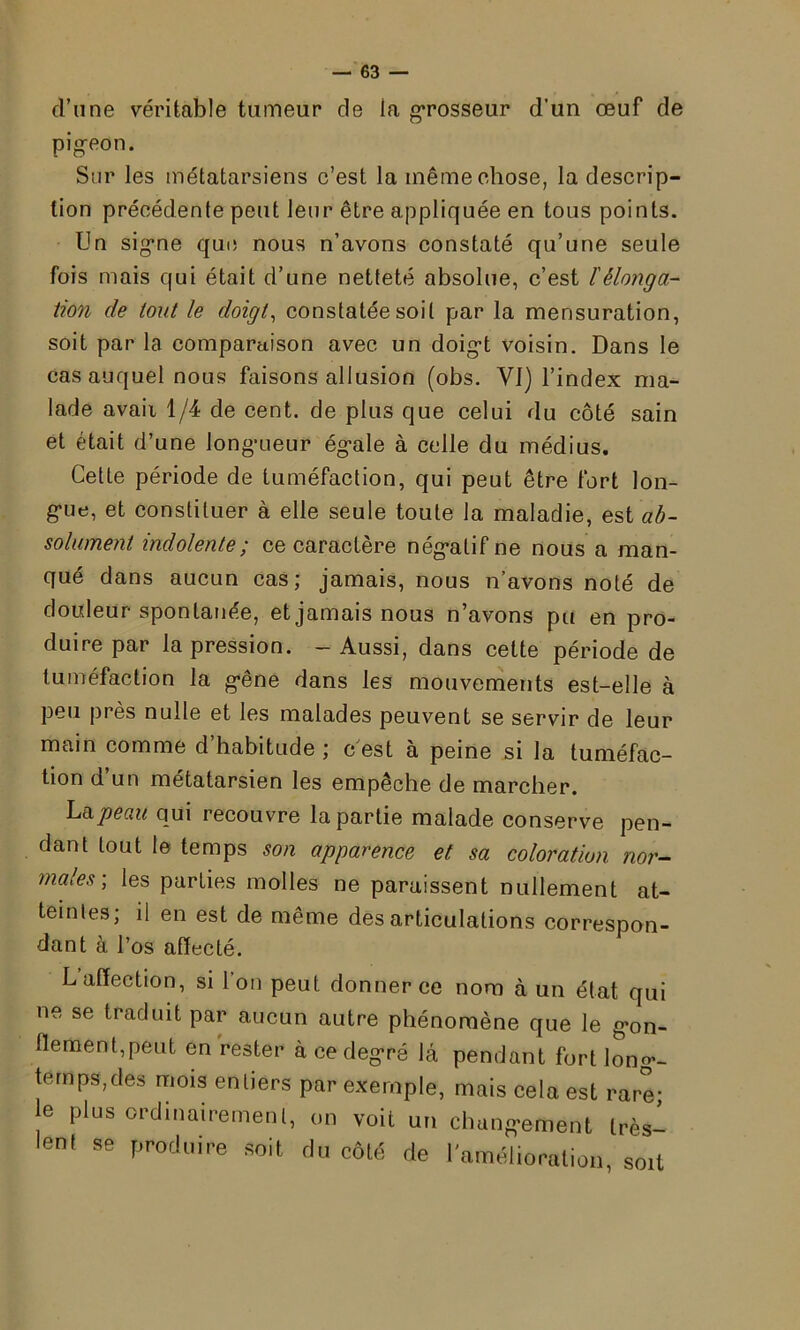 d’une véritable tumeur de la grosseur d’un œuf de pigeon. Sur les métatarsiens c’est la même chose, la descrip- tion précédente peut leur être appliquée en tous points. Un signe que nous n’avons constaté qu’une seule fois mais qui était d’une netteté absolue, c’est lélonga- tion de tout le doigt, constatée soit par la mensuration, soit par la comparaison avec, un doigt voisin. Dans le cas auquel nous faisons allusion (obs. VI) l’index ma- lade avaii 1/4 de cent, de plus que celui du côté sain et était d’une longueur égale à celle du médius. Cette période de tuméfaction, qui peut être fort lon- gue, et constituer à elle seule toute la maladie, est ab- solument indolente; ce caractère négatif ne nous a man- qué dans aucun cas; jamais, nous n’avons noté de douleur spontanée, et jamais nous n’avons pu en pro- duire par la pression. - Aussi, dans cette période de tuméfaction la gêne dans les mouvements est-elle à peu près nulle et les malades peuvent se servir de leur main comme d’habitude ; c est à peine si la tuméfac- tion d un métatarsien les empêche de marcher. La peau qui recouvre la partie malade conserve pen- dant tout le temps son apparence et sa coloration nor- males-, les parties molles ne paraissent nullement at- teintes; il en est de même désarticulations correspon- dant à l’os affecté. L affection, si l’on peut donner ce nom à un état qui ne se traduit par aucun autre phénomène que le gon- flement,peut en rester à ce degré là pendant fort long- temps,des mois entiers par exemple, mais cela est rare- le plus ordinairement, on voit un changement très- lent se produire soit du côté de 1 amélioration, soit