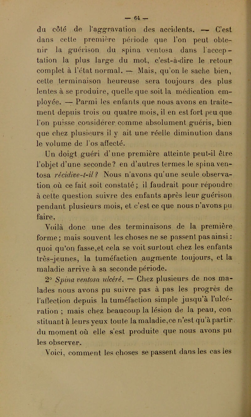 du côté de l'aggravation des accidents. — C’est dans cette première période que l’on peut obte- nir la guérison du spina ventosa dans l’accep- tation la plus large du mot, c’est-à-dire le retour complet à l’état normal. — Mais, qu’on le sache bien, cette terminaison heureuse sera toujours des plus lentes à se produire, quelle que soit la médication em- ployée. — Parmi les enfants que nous avons en traite- ment depuis trois ou quatre mois, il en est fort peu que l’on puisse considérer comme absolument guéris, bien que chez plusieurs il y ait une réelle diminution dans le volume de l'os affecté. Un doigt guéri d’une première atteinte peut-il être l’objet d’une seconde? en d’autres termes le spina ven- tosa récidive-t-il 1 Nous n’avons qu’une seule observa- tion où ce fait soit constaté; il faudrait pour répondre à cette question suivre des enfants après leur guérison pendant plusieurs mois, et c’est ce que nous n’avons pu faire. Voilà donc une des terminaisons de la première forme ; mais souvent les choses ne se passent pas ainsi : quoi qu’on fasse,et cela se voit surtout chez les enfants très-jeunes, la tuméfaction augmente toujours, et la maladie arrive à sa seconde période. 2° Spina ventosa ulcéré. — Chez plusieurs de nos ma- lades nous avons pu suivre pas à pas les progrès de l’affection depuis la tuméfaction simple jusqu’à 1 ulcé- ration ; mais chez beaucoup la lésion de la peau, con stituant à leurs yeux toute la maladie,ce n’est qu à partir du moment où elle s’est produite que nous avons pu les observer. Voici, comment les choses se passent dans les cas les