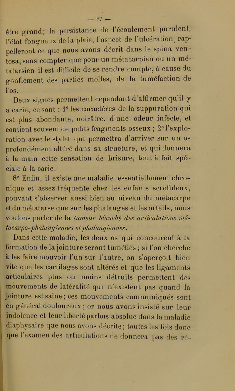 être grand; la persistance de l’écoulement purulent, l’état fongueux de la plaie, l’aspect de l’ulcération, rap- pelleront ce que nous avons décrit dans le spina ven- tosa, sans compter que pour un métacarpien ou un mé- tatarsien il est difficile de se rendre compte, à cause du gonflement des parties molles, de la tuméfaction de l’os. Deux signes permettent cependant d’affirmer qu’il y a carie, ce sont : l°les caractères de la suppuration qui est plus abondante,, noirâtre, d’une odeur infecte, et contient souvent de petits fragments osseux; 2° l’explo- ration avec le stylet qui permettra d’arriver sur un os profondément altéré dans sa structure, et qui donnera à la main cette sensation de brisure, tout à fait spé - ciale à la carie. 8a Enfin, il existe une maladie essentiellement chro- nique et assez fréquente chez les enfanis scrofuleux, pouvant s’observer aussi bien au niveau du métacarpe etdu métatarse que sur les phalanges et les orteils, nous voulons parler de la tumeur blanche des articulations mé- tacarpo-phalangiennes et phalangiennes. Dans cette maladie, les deux os qui concourent à la formation de la jointure seront tuméfiés ; si l’on cherche à les faire mouvoir l'un sur l’autre, on s’aperçoit bien vite que les cartilages sont altérés et que les ligaments articulaires plus ou moins détruits permettent des mouvements de latéralité qui n’existent pas quand la jointure estsainejces mouvements communiqués sont en général douloureux; or nous avons insisté sur leur indolence et leur liberté parfois absolue dans la maladie diaphysaire que nous avons décrite; toutes les fois donc que l’examen des articulations ne donnera pas des ré-