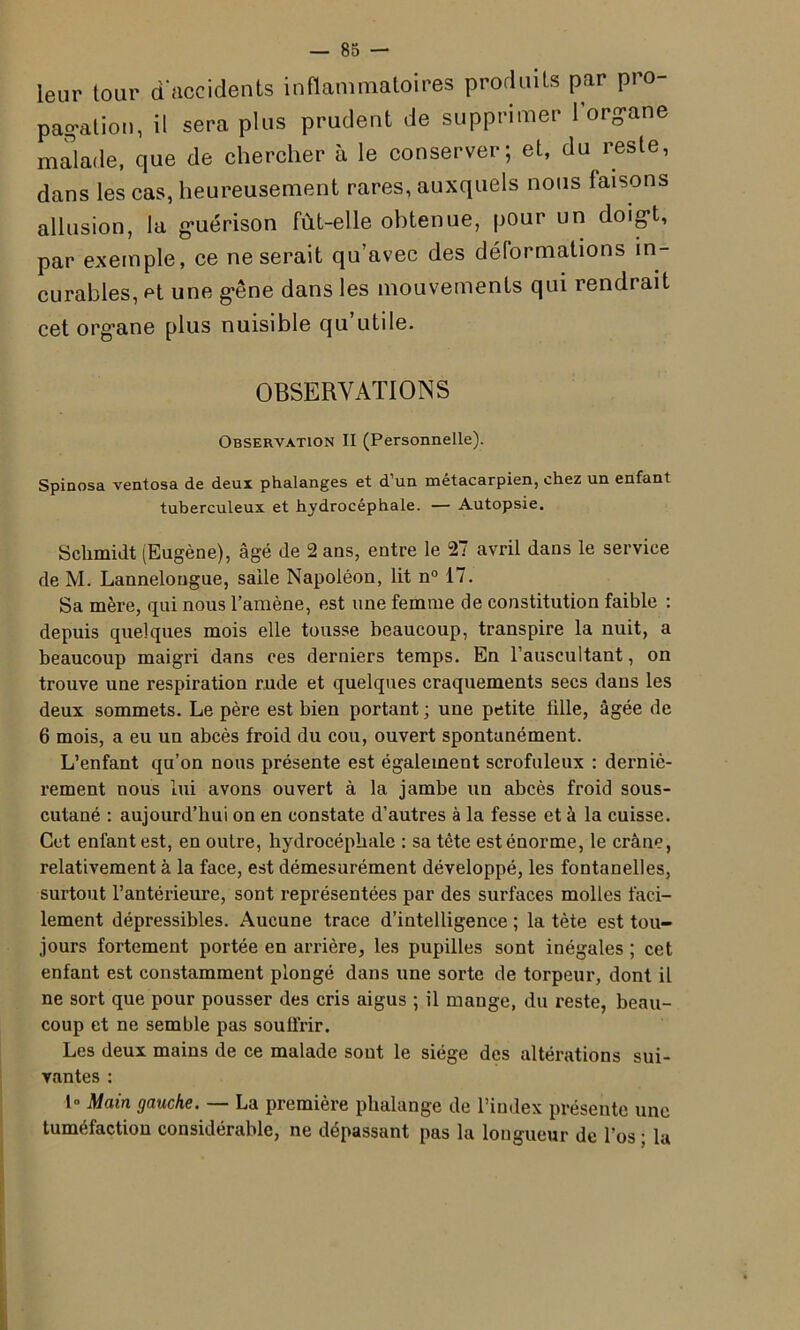 leur tour d'accidents inflammatoires produits par pi o- pagalion, il sera plus prudent de supprimer 1 organe malade, que de chercher à le conserver; et, du reste, dans les cas, heureusement rares, auxquels nous faisons allusion, la guérison fût-elle obtenue, pour un doigt, par exemple, ce ne serait qu’avec des déformations in- curables, et une gêne dans les mouvements qui rendrait cet organe plus nuisible qu’utile. OBSERVATIONS Observation II (Personnelle). Spinosa ventosa de deux phalanges et d’un métacarpien, chez un enfant tuberculeux et hydrocéphale. — Autopsie. Schmidt (Eugène), âgé de 2 ans, entre le 27 avril dans le service de M. Lannelougue, salle Napoléon, lit n° 17. Sa mère, qui nous l’amène, est une femme de constitution faible : depuis quelques mois elle tousse beaucoup, transpire la nuit, a beaucoup maigri dans ces derniers temps. En l’auscultant, on trouve une respiration rude et quelques craquements secs dans les deux sommets. Le père est bien portant ; une petite fille, âgée de 6 mois, a eu un abcès froid du cou, ouvert spontanément. L’enfant qu’on nous présente est également scrofuleux : derniè- rement nous lui avons ouvert à la jambe un abcès froid sous- cutané : aujourd’hui on en constate d’autres à la fesse et à la cuisse. Cet enfant est, en outre, hydrocéphale : sa tête est énorme, le crâne, relativement à la face, est démesurément développé, les fontanelles, surtout l’antérieure, sont représentées par des surfaces molles faci- lement dépressibles. Aucune trace d’intelligence ; la tète est tou- jours fortement portée en arrière, les pupilles sont inégales ; cet enfant est constamment plongé dans une sorte de torpeur, dont il ne sort que pour pousser des cris aigus ; il mange, du reste, beau- coup et ne semble pas soulfrir. Les deux mains de ce malade sont le siège des altérations sui- vantes : 1 Main gauche. — La première phalange de l’index présente une tuméfaction considérable, ne dépassant pas la longueur de l’os ; la