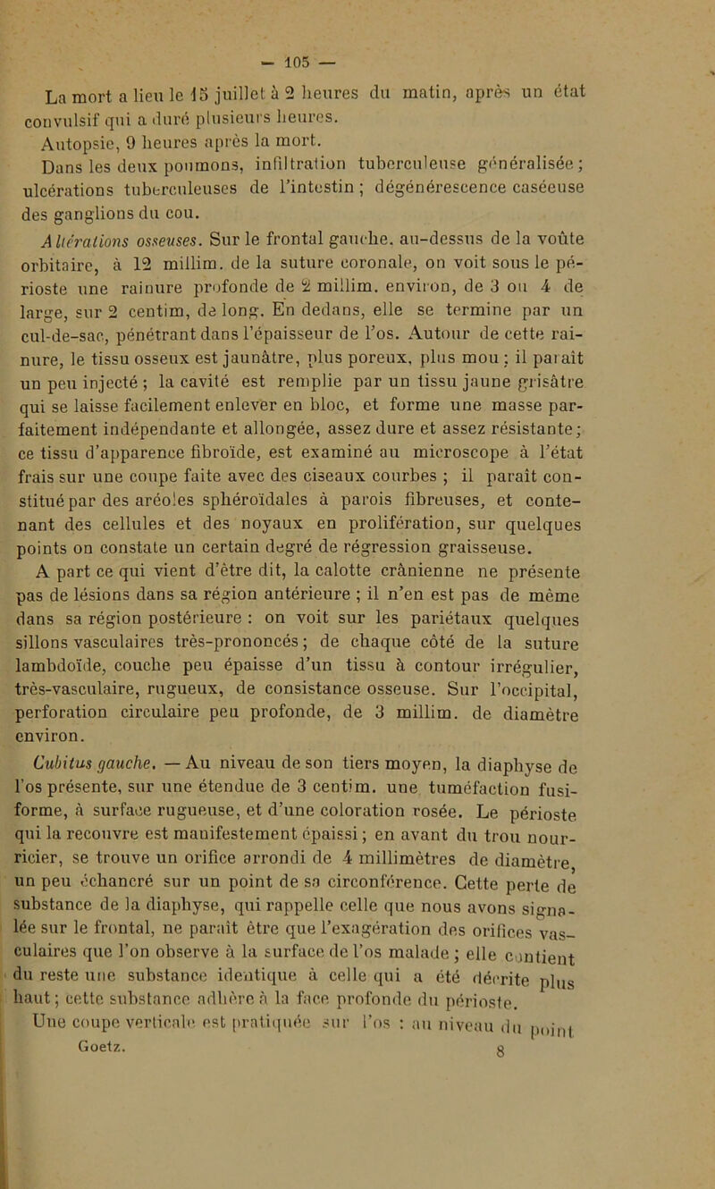 La mort a lieu le 15 juillet à 2 heures du matin, après un état convulsif qui a duré plusieurs heures. Autopsie, 9 heures après la mort. Dans les deux poumons, infiltration tuberculeuse généralisée; ulcérations tuberculeuses de l’intestin ; dégénérescence caséeuse des ganglions du cou. Alterations osseuses. Sur le frontal gauche, au-dessus de la voûte orbitaire, à 12 miilim. de la suture coronale, on voit sous le pé- rioste une rainure profonde de 2 miilim. environ, de 3 ou 4 de large, sur 2 centim, de long. En dedans, elle se termine par un cul-de-sac, pénétrant dans l’épaisseur de l’os. Autour de cette rai- nure, le tissu osseux est jaunâtre, plus poreux, plus mou : il paraît un peu injecté ; la cavité est remplie par un tissu jaune gr isâtre qui se laisse facilement enlever en bloc, et forme une masse par- faitement indépendante et allongée, assez dure et assez résistante; ce tissu d’apparence fibroïde, est examiné au microscope à l’état frais sur une coupe faite avec des ciseaux courbes ; il paraît con- stitué par des aréoles sphéroïdalcs à parois fibreuses, et conte- nant des cellules et des noyaux en prolifération, sur quelques points on constate un certain degré de régression graisseuse. A part ce qui vient d’être dit, la calotte crânienne ne présente pas de lésions dans sa région antérieure ; il n’en est pas de même dans sa région postérieure : on voit sur les pariétaux quelques sillons vasculaires très-prononcés ; de chaque côté de la suture lambdoïde, couche peu épaisse d’un tissu à contour irrégulier, très-vasculaire, rugueux, de consistance osseuse. Sur l’occipital, perforation circulaire peu profonde, de 3 miilim. de diamètre environ. Cubitus gauche. — Au niveau de son tiers moyen, la diaphyse de l’os présente, sur une étendue de 3 centim. une tuméfaction fusi- forme, à surface rugueuse, et d’une coloration rosée. Le périoste qui la recouvre est manifestement épaissi ; en avant du trou nour- ricier, se trouve un orifice arrondi de 4 millimètres de diamètre un peu échancré sur un point de sa circonférence. Cette perte de substance de la diaphyse, qui rappelle celle que nous avons signa- lée sur le frontal, ne paraît être que l’exagération des orifices vas- culaires que l’on observe à la surface de l’os malade ; elle contient du reste une substance identique à celle qui a été décrite plus haut; cette substance adhère à la face profonde du périoste. Une coupe verticale est pratiquée sur l’os : au niveau du p„jnt Goetz. g