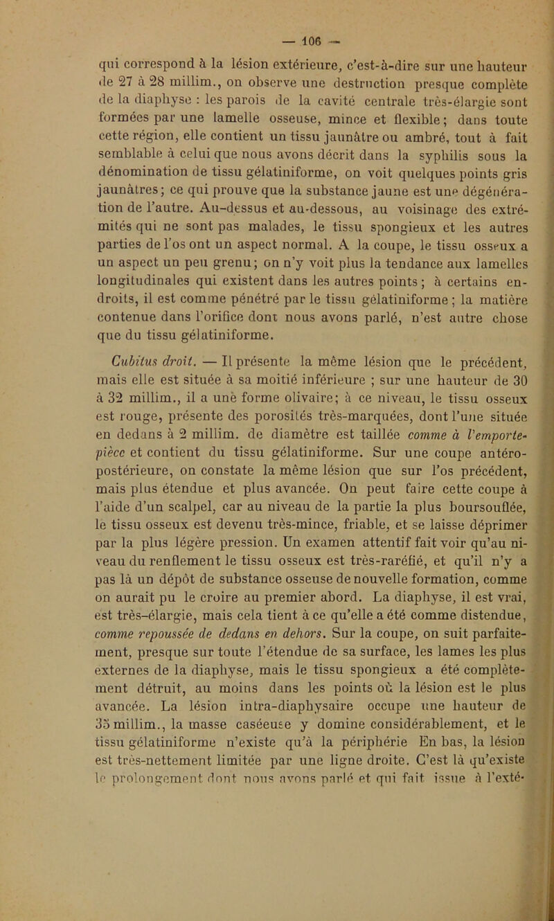 qui correspond à la lésion extérieure, c’est-à-dire sur une hauteur de 27 à 28 millim., on observe une destruction presque complète de la diaphyse : les parois de la cavité centrale très-élargie sont formées par une lamelle osseuse, mince et flexible; dans toute cette région, elle contient un tissu jaunâtre ou ambré, tout à fait semblable à celui que nous avons décrit dans la syphilis sous la dénomination de tissu gélatiniforme, on voit quelques points gris jaunâtres; ce qui prouve que la substance jaune est un? dégénéra- tion de l’autre. Au-dessus et au-dessous, au voisinage des extré- mités qui ne sont pas malades, le tissu spongieux et les autres parties de l’os ont un aspect normal. A la coupe, le tissu osseux a un aspect un peu grenu; on n’y voit plus la tendance aux lamelles longitudinales qui existent dans les autres points ; à certains en- droits, il est comme pénétré par le tissu gélatiniforme ; la matière contenue dans l'orifice dont nous avons parlé, n’est autre chose que du tissu gélatiniforme. Cubitus droit. — Il présente la même lésion que le précédent, mais elle est située à sa moitié inférieure ; sur une hauteur de 30 à 32 millim., il a une forme olivaire; à ce niveau, le tissu osseux est rouge, présente des porosités très-marquées, dont l’une située en dedans à 2 millim. de diamètre est taillée comme à l'emporte- pièce et contient du tissu gélatiniforme. Sur une coupe antéro- postérieure, on constate la même lésion que sur l’os précédent, mais plus étendue et plus avancée. On peut taire cette coupe à l’aide d’un scalpel, car au niveau de la partie la plus boursouflée, le tissu osseux est devenu très-mince, friable, et se laisse déprimer par la plus légère pression. Un examen attentif fait voir qu’au ni- veau du renflement le tissu osseux est très-raréfié, et qu’il n’y a pas là un dépôt de substance osseuse de nouvelle formation, comme on aurait pu le croire au premier abord. La diaphyse, il est vrai, est très-élargie, mais cela tient à ce qu’elle a été comme distendue, comme repoussée de dedans en dehors. Sur la coupe, on suit parfaite- ment, presque sur toute l’étendue de sa surface, les lames les plus externes de la diaphyse, mais le tissu spongieux a été complète- ment détruit, au moins dans les points où la lésion est le plus avancée. La lésion intra-diaphysaire occupe une hauteur de 33 millim., la masse caséeuse y domine considérablement, et le tissu gélatiniforme n’existe qu’à la périphérie En bas, la lésion est très-nettement limitée par une ligne droite. C’est là qu’existe le prolongement dont nous avons parlé et qui fait issue à l’exté-