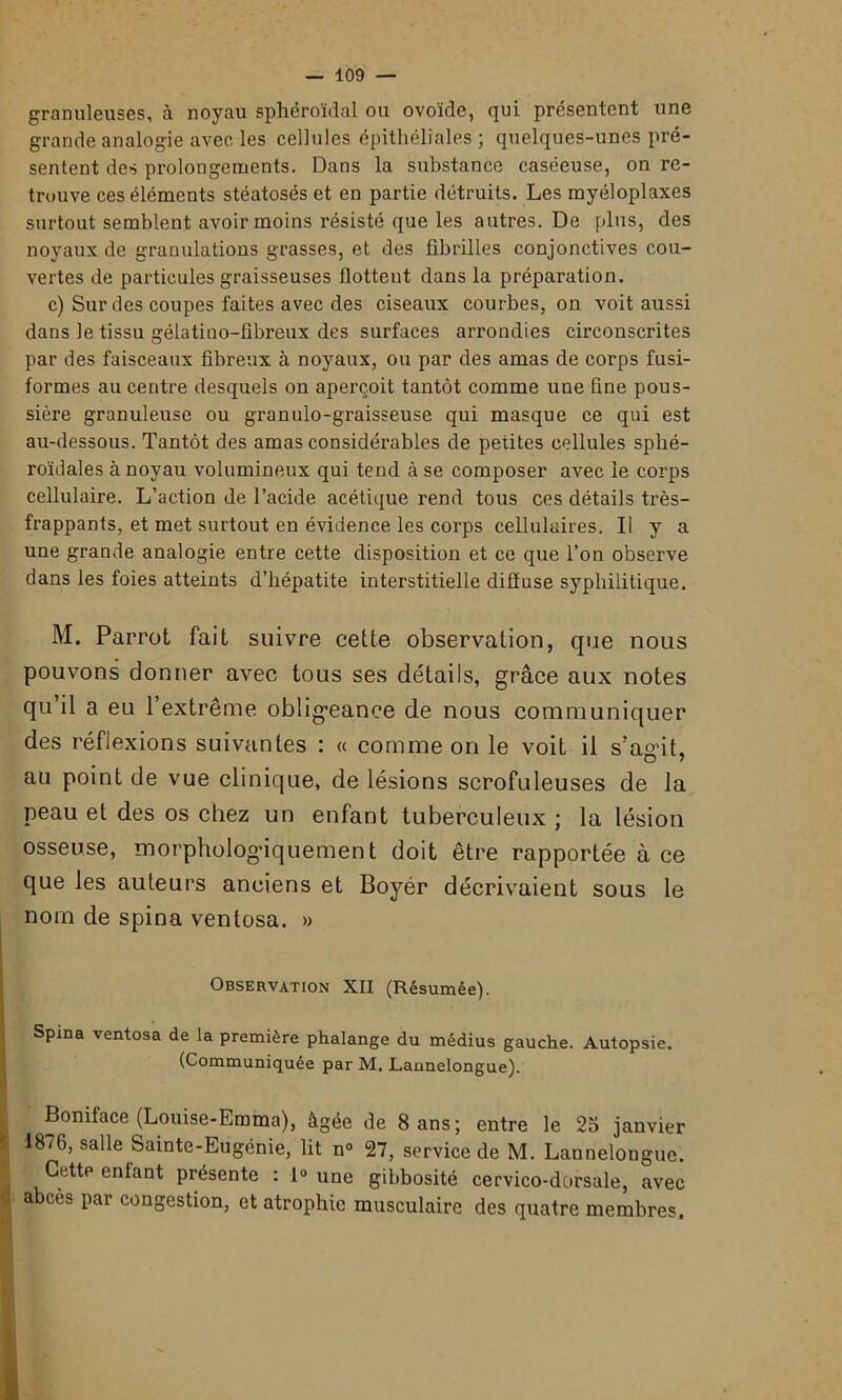 granuleuses, à noyau sphéroïdal ou ovoïde, qui présentent une grande analogie avec les cellules épithéliales; quelques-unes pré- sentent des prolongements. Dans la substance caséeuse, on re- trouve ces éléments stéatosés et en partie détruits. Les myéloplaxes surtout semblent avoir moins résisté que les autres. De plus, des noyaux de granulations grasses, et des fibrilles conjonctives cou- vertes de particules graisseuses flottent dans la préparation. c) Sur des coupes faites avec des ciseaux courbes, on voit aussi dans le tissu gélatino-fibreux des surfaces arrondies circonscrites par des faisceaux fibreux à noyaux, ou par des amas de corps fusi- formes au centre desquels on aperçoit tantôt comme une fine pous- sière granuleuse ou granulo-graisseuse qui masque ce qui est au-dessous. Tantôt des amas considérables de petites cellules sphé- roïdales à noyau volumineux qui tend à se composer avec le corps cellulaire. L’action de l’acide acétique rend tous ces détails très- frappants, et met surtout en évidence les corps cellulaires. Il y a une grande analogie entre cette disposition et ce que l’on observe dans les foies atteints d’hépatite interstitielle diffuse syphilitique. M. Parrot fait suivre cette observation, que nous pouvons donner avec tous ses détails, grâce aux notes qu’il a eu l’extrême obligeance de nous communiquer des réflexions suivantes : « comme on le voit il s’agit, au point de vue clinique, de lésions scrofuleuses de la peau et des os chez un enfant tuberculeux ; la lésion osseuse, morphologiquement doit être rapportée à ce que les auteurs anciens et Boyér décrivaient sous le nom de spina venlosa. » Observation XII (Résumée). Spina ventosa de la première phalange du médius gauche. Autopsie. (Communiquée par M. Lannelongue). Boniface (Louise-Emma), âgée de 8 ans; entre le 25 janvier 1876, salle Sainte-Eugénie, lit n» 27, service de M. Lannelongue. Cettp enfant présente : 1° une gibbosité cervico-dorsale, avec abcès par congestion, et atrophie musculaire des quatre membres.