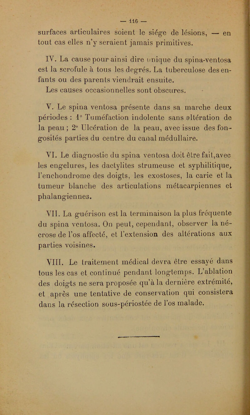 surfaces articulaires soient le siège de lésions, — en tout cas elles n’y seraient jamais primitives. IV. La cause pour ainsi dire unique du spina-ventosa est la scrofule à tous les deg’rés. La tuberculose des en- fants ou des parents viendrait ensuite. Les causes occasionnelles sont obscures. V. Le spina ventosa présente dans sa marche deux périodes : 1° Tuméfaction indolente sans altération de la peau ; 2° Ulcération de la peau, avec issue des fon- gosités parties du centre du canal médullaire. VI. Le diagnostic du spina ventosa doit être fait,avec les engelures, les dactylites strumeuse et syphilitique, l’enchondrome des doigts, les exostoses, la carie et la tumeur blanche des articulations métacarpiennes et phalangiennes. VIL La guérison est la terminaison la plus fréquente du spina ventosa. On peut, cependant, observer la né- crose de l’os affecté, et l’extension des altérations aux parties voisines. VIII. Le traitement médical devra être essayé dans tous les cas et continué pendant longtemps. L’ablation des doigts ne sera proposée qu’à la dernière extrémité, et après une tentative de conservation qui consistera dans la résection sous-périostée de l’os malade.