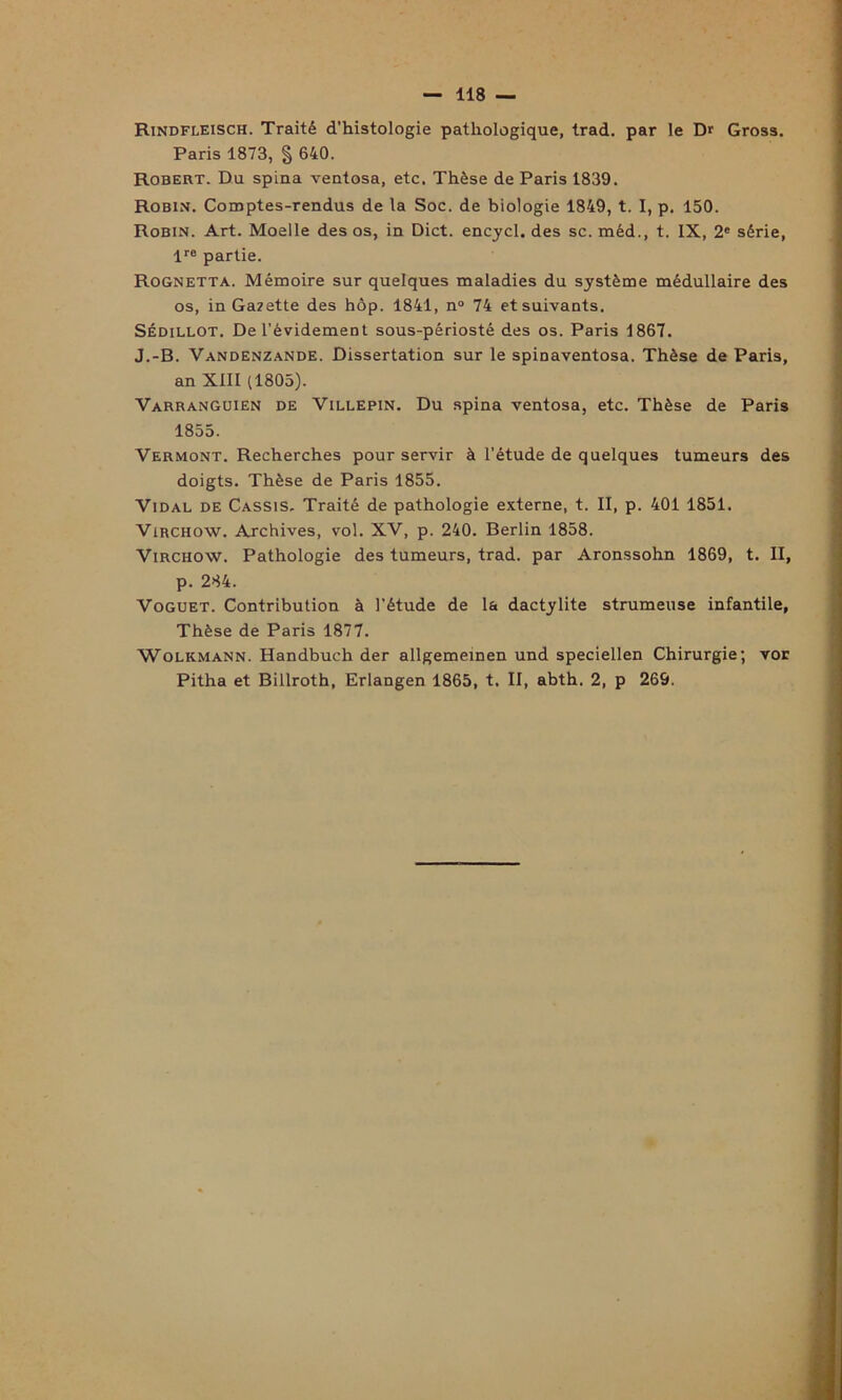 Rindfleisch. Traité d'histologie pathologique, trad. par le Dr Gross. Paris 1873, § 640. Robert. Du spina ventosa, etc. Thèse de Paris 1839. Robin. Comptes-rendus de la Soc. de biologie 1849, t. I, p. 150. Robin. Art. Moelle des os, in Dict. encycl. des sc. méd., t. IX, 2e série, lre partie. Rognetta. Mémoire sur quelques maladies du système médullaire des os, in Gazette des hôp. 1841, n° 74 et suivants. Sédillot. De l’évidement sous-périosté des os. Paris 1867. J.-B. Vandenzande. Dissertation sur le spinaventosa. Thèse de Paris, an XIII (1805). Varranguien de Villepin. Du spina ventosa, etc. Thèse de Paris Vermont. Recherches pour servir à l’étude de quelques tumeurs des doigts. Thèse de Paris 1855. Vidal de Cassis. Traité de pathologie externe, t. II, p. 401 1851. Virchow. Archives, vol. XV, p. 240. Berlin 1858. Virchow. Pathologie des tumeurs, trad. par Aronssohn 1869, t. II, p. 284. Voguet. Contribution à l’étude de la dactylite strumeuse infantile, Thèse de Paris 1877. Wolkmann. Handbuch der allgemeinen und speciellen Chirurgie; vor Pitha et Billroth, Erlangen 1865, t. II, abth. 2, p 269. 1855.