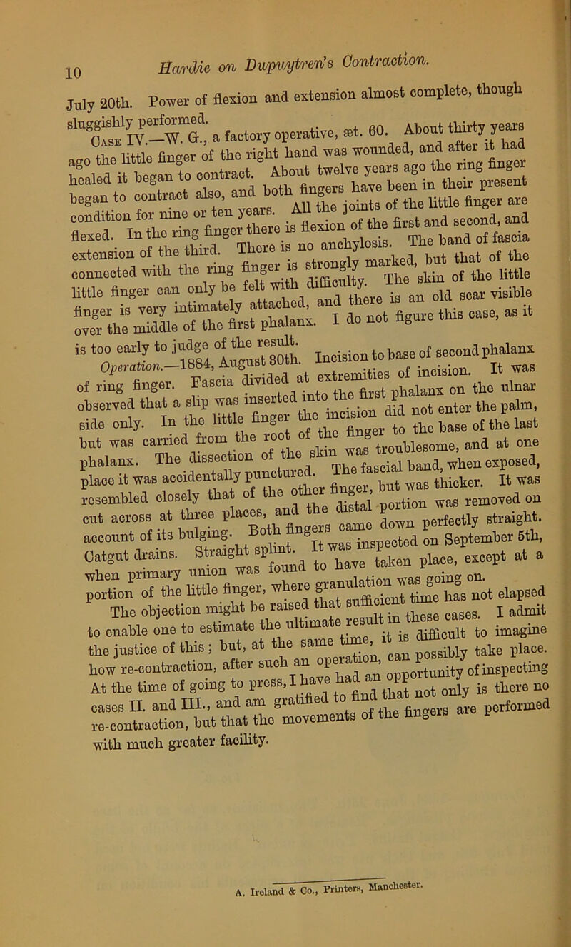 July 20tli. Power of flexion and extension almost complete, though sm hfaM it began to — began to contract .too, andg rf the uttl6 fijlger are rTnX “ng Vnger Ce is flexion of the first and second and flexed.^ In the img „ ^ M anohyiosia. The band of fascra connected with the ring finger is ste™^ “’skto otthe°Uttte little finger can only be felt with^ difficultyThe ^ rth:Se^a1 n^e this ease, as it is ^,15: of ring finger. Fascia divided at extremi ^ on tbe nlnar observed that a slip was inserte in 0 t tbc paim side only. In the little Anger “ e of the last but was earned from the trOTblesome, and at one phalanx. T e sse“ The fascial hand, when exposed, place it was accidentally puncturea. thicker. It was resembled closely that of the other finger, but was thic ^ ^ cut across at three “ 6 came [lown perfectly straight, account of its bulging. Both h g in<n)eotea on September Bth, Catgut drains. at a tZ httl^finger, where ^“hntha^ elapsed the justice of this; but, at the same time it is dflhc ^ ^ how re-contraction, after BUch an “i’™ M opportunity of inspecting At the time of going to press, I have had an oppo J n0 cases II. and III., and am gratified to- find ^ ^ hmei re-contraction, but that the movements of the fingers with much greater facility. A. Ireland & Co., Printers, Manchester.