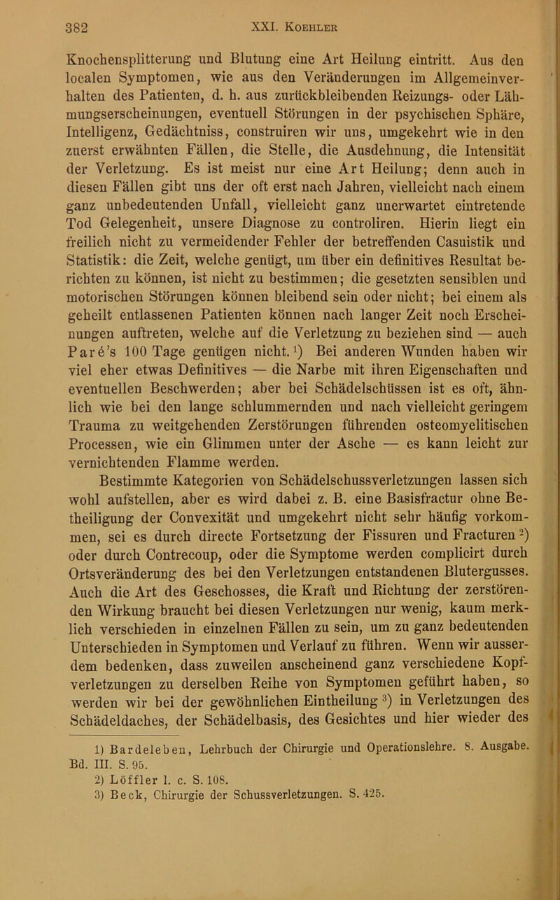 Knochensplitterung und Blutung eine Art Heilung eintritt. Aus den localen Symptomen, wie aus den Veränderungen im Allgemeinver- halten des Patienten, d. h. aus zurtickbleibenden Reizungs- oder Läh- mungserscheinungen, eventuell Störungen in der psychischen Sphäre, Intelligenz, Gedächtniss, construiren wir uns, umgekehrt wie in den zuerst erwähnten Fällen, die Stelle, die Ausdehnung, die Intensität der Verletzung. Es ist meist nur eine Art Heilung; denn auch in diesen Fällen gibt uns der oft erst nach Jahren, vielleicht nach einem ganz unbedeutenden Unfall, vielleicht ganz unerwartet eintretende Tod Gelegenheit, unsere Diagnose zu controliren. Hierin liegt ein freilich nicht zu vermeidender Fehler der betreffenden Casuistik und Statistik: die Zeit, welche genügt, um über ein definitives Resultat be- richten zu können, ist nicht zu bestimmen; die gesetzten sensiblen und motorischen Störungen können bleibend sein oder nicht; bei einem als geheilt entlassenen Patienten können nach langer Zeit noch Erschei- nungen auftreten, welche auf die Verletzung zu beziehen sind — auch Pare’s 100 Tage genügen nicht.1) Bei anderen Wunden haben wir viel eher etwas Definitives — die Narbe mit ihren Eigenschaften und eventuellen Beschwerden; aber bei Schädelschüssen ist es oft, ähn- lich wie bei den lange schlummernden und nach vielleicht geringem Trauma zu weitgehenden Zerstörungen führenden osteomyelitischen Processen, wie ein Glimmen unter der Asche — es kann leicht zur vernichtenden Flamme werden. Bestimmte Kategorien von Schädelschussverletzungen lassen sich wohl aufstellen, aber es wird dabei z. B. eine Basisfractur ohne Be- theiligung der Convexität und umgekehrt nicht sehr häufig Vorkom- men, sei es durch directe Fortsetzung der Fissuren und Fracturen2) oder durch Contrecoup, oder die Symptome werden complicirt durch Ortsveränderung des bei den Verletzungen entstandenen Blutergusses. Auch die Art des Geschosses, die Kraft und Richtung der zerstören- den Wirkung braucht bei diesen Verletzungen nur wenig, kaum merk- lich verschieden in einzelnen Fällen zu sein, um zu ganz bedeutenden Unterschieden in Symptomen und Verlauf zu führen. Wenn wir ausser- dem bedenken, dass zuweilen anscheinend ganz verschiedene Kopf- verletzungen zu derselben Reihe von Symptomen geführt haben, so werden wir bei der gewöhnlichen Eintheilung 3) in Verletzungen des Schädeldaches, der Schädelbasis, des Gesichtes und hier wieder des 1) Bardeleben, Lehrbuch der Chirurgie und Operationslehre. 8. Ausgabe. Bd. III. S. 95. 2) Löffler 1. c. S. 108. 3) Beck, Chirurgie der Schussverletzungen. S. 425.