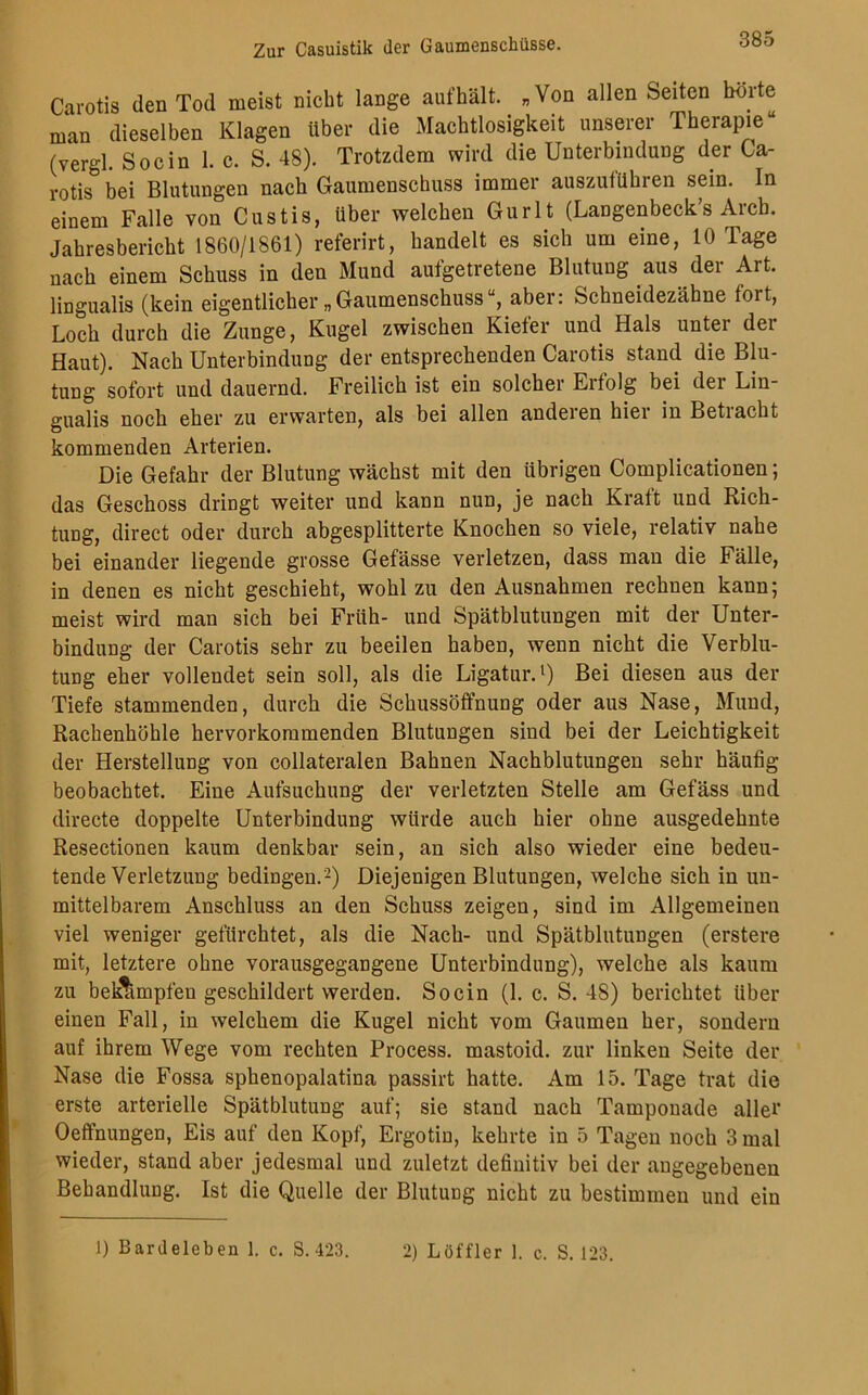 Carotis den Tod meist nicht lange aufhält. „Von allen Seiten hörte man dieselben Klagen über die Machtlosigkeit unserer Therapie“ (vergl. Socin 1. c. S. 48). Trotzdem wird die Unterbindung der Ca- rotis bei Blutungen nach Gaumenschuss immer auszuführen sein. In einem Falle von Custis, Uber welchen Gurlt (Langenbeck’s Arcb. Jahresbericht 1860/1861) referirt, handelt es sich um eine, 10 Tage nach einem Schuss in den Mund aufgetretene Blutung aus der Art. lingualis (kein eigentlicher „Gaumenschussaber: Schneidezähne fort, Loch durch die Zunge, Kugel zwischen Kiefer und Hals unter der Haut). Nach Unterbindung der entsprechenden Carotis stand die Blu- tung sofort und dauernd. Freilich ist ein solchei Ei folg bei dei Lin gualis noch eher zu erwarten, als bei allen anderen hier in Betiacht kommenden Arterien. Die Gefahr der Blutung wächst mit den übrigen Complicationen; das Geschoss dringt weiter und kann nun, je nach Kraft und Rich- tung, direct oder durch abgesplitterte Knochen so viele, relativ nahe bei einander liegende grosse Gefässe verletzen, dass man die Fälle, in denen es nicht geschieht, wohl zu den Ausnahmen rechnen kann; meist wird man sich bei Früh- und Spätblutungen mit der Unter- bindung der Carotis sehr zu beeilen haben, wenn nicht die Verblu- tung eher vollendet sein soll, als die Ligatur.1) Bei diesen aus der Tiefe stammenden, durch die Schussöffnung oder aus Nase, Mund, Rachenhöhle hervorkommenden Blutungen sind bei der Leichtigkeit der Herstellung von collateralen Bahnen Nachblutungen sehr häufig beobachtet. Eine Aufsuchung der verletzten Stelle am Gefäss und directe doppelte Unterbindung würde auch hier ohne ausgedehnte Resectionen kaum denkbar sein, an sich also wieder eine bedeu- tende Verletzung bedingen.2) Diejenigen Blutungen, welche sich in un- mittelbarem Anschluss an den Schuss zeigen, sind im Allgemeinen viel weniger gefürchtet, als die Nach- und Spätblutungen (erstere mit, letztere ohne vorausgegangene Unterbindung), welche als kaum zu beimpfen geschildert werden. Socin (1. c. S. 48) berichtet über einen Fall, in welchem die Kugel nicht vom Gaumen her, sondern auf ihrem Wege vom rechten Process. mastoid. zur linken Seite der Nase die Fossa sphenopalatina passirt hatte. Am 15. Tage trat die erste arterielle Spätblutung auf; sie stand nach Tamponade aller Oeffnungen, Eis auf den Kopf, Ergotin, kehrte in 5 Tagen noch 3 mal wieder, stand aber jedesmal und zuletzt definitiv bei der angegebenen Behandlung. Ist die Quelle der Blutung nicht zu bestimmen und ein 1) Bardeleben 1. c. S. 423. 2) Löffler 1. c. S. 123.