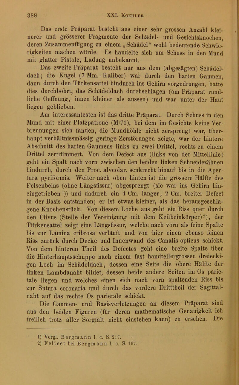 Das erste Präparat besteht ans einer sehr grossen Anzahl klei- nerer und grösserer Fragmente der Schädel- und Gesichtsknocben, deren Zusammenfügung zu einem „ Schädel “ wohl bedeutende Schwie- rigkeiten machen würde. Es handelte sich um Schuss in den Mund mit glatter Pistole, Ladung unbekannt. Das zweite Präparat besteht nur aus dem (abgesägten) Schädel- dach ; die Kugel (7 Mm. - Kaliber) war durch den harten Gaumen, dann durch den Türkensattel hindurch ins Gehirn vorgedrungen, hatte dies durchbohrt, das Schädeldach durchschlagen (am Präparat rund- liche Oeffnung, innen kleiner als aussen) und war unter der Haut liegen geblieben. Am interessantesten ist das dritte Präparat. Durch Schuss in den Mund mit einer Platzpatrone (M/71), bei dem im Gesichte keine Ver- brennungen sich fanden, die Mundhöhle nicht zersprengt war, über- haupt verhältnissmässig geringe Zerstörungen zeigte, war der hintere Abschnitt des harten Gaumens links zu zwei Drittel, rechts zu einem Drittel zertrümmert. Von dem Defect aus (links von der Mittellinie) geht ein Spalt nach vorn zwischen den beiden linken Schneidezähnen hindurch, durch den Proc. alveolar, senkrecht hinauf bis in die Aper- tura pyriformis. Weiter nach oben hinten ist die grössere Hälfte des Felsenbeins (ohne Längsfissur) abgesprengt (sie war ins Gehirn hin- eingetrieben x)) und dadurch ein 4 Cm. langer, 2 Cm. breiter Defect in der Basis entstanden; er ist etwas kleiner, als das herausgeschla- gene Knochenstück. Von diesem Loche aus geht ein Riss quer durch den Clivus (Stelle der Vereinigung mit dem Keilbeinkörper)1 2), der Türkensattel zeigt eine Längsfissur, welche nach vorn als feine Spalte bis zur Lamina cribrosa verläuft und von hier einen ebenso feinen Riss zurück durch Decke und Innenwand des Canalis opticus schickt. Von dem hinteren Theil des Defectes geht eine breite Spalte über die Hinterhauptsschuppe nach einem fast handtellergrossen dreiecki- gen Loch im Schädeldach, dessen eine Seite die obere Hälfte der linken Lambdanaht bildet, dessen beide andere Seiten im Os parie- tale liegen und welches einen sich nach vorn spaltenden Riss bis zur Sutura coronaria und durch das vordere Dritttheil der Sagittal- naht auf das rechte Os parietale schickt. Die Gaumen- und Basisverletzungen an diesem Präparat sind aus den beiden Figuren (für deren mathematische Genauigkeit ich freilich trotz aller Sorgfalt nicht einstehen kann) zu ersehen. Die 1) Vergl. Bergmann 1. c. S. 217. 2) Felicet bei Bergmann I. c. S. 197.