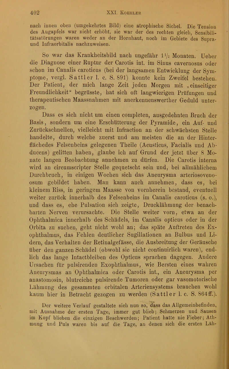 nach innen oben (umgekehrtes Bild) eine atrophische Sichel. Die Tension des Augapfels war nicht erhöht, sie war der des rechten gleich, Sensibili- tätsstörungen waren weder an der Hornhaut, noch im Gebiete des Supra- und lnfraorbitalis nachzuweisen. So war das Kraukheitsbild nach ungefähr 1 >/* Monaten, lieber die Diagnose einer Ruptur der Carotis int. im Sinus cavernosus oder schon im Canalis caroticus (bei der langsamen Entwicklung der Sym- ptome, vergl. Sattler 1. c. S. 891) konnte kein Zweifel bestehen. Der Patient, der mich lange Zeit jeden Morgen mit „einseitiger Freundlichkeit“ begriisste, hat sich oft langwierigen Prüfungen und therapeutischen Maassnahmen mit anerkenuenswerther Geduld unter- zogen. Dass es sich nicht um einen completen, ausgedehnten Bruch der Basis, sondern um eine Erschütterung der Pyramide, ein Auf- und Zurückschnelleu, vielleicht mit Infraction an der schwächsten Stelle handelte, durch welche zuerst und am meisten die an der Hinter- flächedes Felsenbeins gelegenen Theile (Acusticus, Facialis und Ab- ducens) gelitten haben, glaube ich auf Grund der jetzt über 8 Mo- nate langen Beobachtung annehmen zu dürfen. Die Carotis interna wird an circumscripter Stelle gequetscht sein und, bei allmählichem Durchbruch, in einigen Wocheu sich das Aneurysma arteriosoveno- osum gebildet haben. Man kann auch annehmen, dass es, bei kleinem Riss, in geringem Maasse von vornherein bestand, eventuell weiter zurück innerhalb des Felsenbeins im Canalis caroticus (s. o.), und dass es, ehe Pulsation sich zeigte, Drucklähmung der benach- barten Nerven verursachte. Die Stelle weiter vorn, etwa an der Ophthalmica innerhalb des Schädels, im Canalis opticus oder in der Orbita zu suchen, geht nicht wohl an; das späte Auftreten des Ex- ophthalmus, das Fehlen deutlicher Sugillationeu an Bulbus und Li- dern, das Verhalten der Retinalgefässe, die Ausbreitung der Geräusche über den ganzen Schädel (obwohl sie nicht continuirlich waren), end- lich das lange Intactbleiben des Opticus sprachen dagegen. Andere Ursachen für pulsirenden Exophthalmus, wie Bersten eines wahren Aneurysmas an Ophthalmica oder Carotis int., ein Aneurysma per anastomosin, blutreiche pulsirende Tumoren oder gar vasomotorische Lähmung des gesammten orbitalen Arteriensystems brauchen wohl kaum hier in Betracht gezogen zu werden (Sattler 1. c. S. 864ff.). Der weitere Verlauf gestaltete sich nuu so, dass das Allgemeinbefinden, mit Ausnahme der ersten Tage, immer gut blieb; Schmerzen und Sausen im Kopf blieben die einzigen Beschwerden; Patient hatte nie Fieber; Ath- mung und Puls waren bis auf die Tage, an denen sich die ersten Läh-