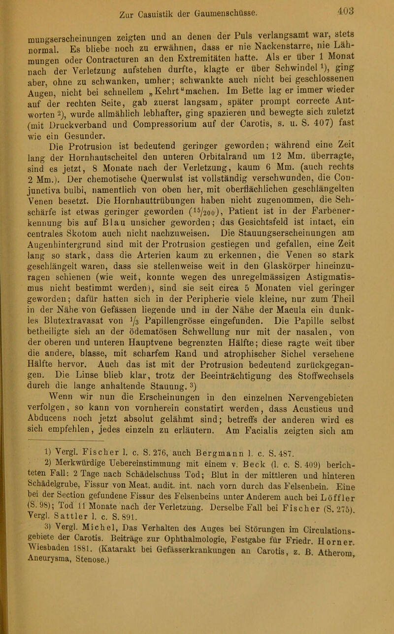 mungserscheinungen zeigten und an denen der Puls verlangsamt war, stets normal. Es bliebe noch zu erwähnen, dass er nie Nackenstarre, nie Läh- mungen oder Contracturen an den Extremitäten hatte. Als er über 1 Monat nach der Verletzung aufstehen durfte, klagte er über Schwindel l 2), ging aber, ohne zu schwanken, umher; schwankte auch nicht bei geschlossenen Augen, nicht bei schnellem „Kehrt“machen. Im Bette lag er immer wieder auf der rechten Seite, gab zuerst langsam, später prompt correcte Ant- worten 2), wurde allmählich lebhafter, ging spazieren und bewegte sich zuletzt (mit Druckverband und Compressorium auf der Carotis, s. u. S. 407) fast wie ein Gesunder. Die Protrusion ist bedeutend geringer geworden; während eine Zeit lang der Hornhautscheitel den unteren Orbitalrand um 12 Mm. überragte, sind es jetzt, 8 Monate nach der Verletzung, kaum 6 Mm. (auch rechts 2 Mm.). Der chemotische Querwulst ist vollständig verschwunden, die Con- junctiva bulbi, namentlich von oben her, mit oberflächlichen geschlängelten Venen besetzt. Die Hornhauttrübungen haben nicht zugenommen, die Seh- schärfe ist etwas geringer geworden (15/2üo), Patient ist in der Farbener- kennung bis auf Blau unsicher geworden; das Gesichtsfeld ist intact, ein centrales Skotom auch nicht nachzuweisen. Die Stauungserscheinungen am Augenhintergrund sind mit der Protrusion gestiegen und gefallen, eine Zeit lang so stark, dass die Arterien kaum zu erkennen, die Venen so stark geschlängelt waren, dass sie stellenweise weit in den Glaskörper hineinzu- ragen schienen (wie weit, konnte wegen des unregelmässigen Astigmatis- mus nicht bestimmt werden), sind sie seit circa 5 Monaten viel geringer geworden; dafür hatten sich in der Peripherie viele kleine, nur zum Theil in der Nähe von Gefässen liegende und in der Nähe der Macula ein dunk- les Blutextravasat von i/s Papillengrösse eingefunden. Die Papille selbst betheiligte sich an der ödematösen Schwellung nur mit der nasalen, von der oberen und unteren Hauptvene begrenzten Hälfte; diese ragte weit über die andere, blasse, mit scharfem Rand und atrophischer Sichel versehene Hälfte hervor. Auch das ist mit der Protrusion bedeutend zurückgegan- gen. Die Linse blieb klar, trotz der Beeinträchtigung des Stoffwechsels durch die lange anhaltende Stauung. 3) Wenn wir nun die Erscheinungen in den einzelnen Nervengebieten verfolgen, so kann von vornherein constatirt werden, dass Acusticus und Abducens noch jetzt absolut gelähmt sind; betreffs der anderen wird es sich empfehlen, jedes einzeln zu erläutern. Am Facialis zeigten sich am 1) Vergl. Fischer 1. c. S. 276, auch Bergmann 1. c. S. 487. 2) Merkwürdige Uebereinstimmung mit einem v. Beck (1. c. S. 409) berich- teten Fall: 2 Tage nach Schädelschuss Tod; Blut in der mittleren und hinteren Schädelgrube, Fissur von Meat. audit. int. nach vorn durch das Felsenbein. Eine bei der Section gefundene Fissur des Felsenbeins unter Anderem auch bei Löffler (S.98); Tod 11 Monate nach der Verletzung. Derselbe Fall bei Fischer (S 275) Vergl. Sattler 1. c. S. 891. 3) Vergl. Michel, Das Verhalten des Auges bei Störungen im Circulations- gebiete der Carotis. Beiträge zur Ophthalmologie, Festgabe für Friedr. Horner. Miesbaden 1881. (Katarakt bei Gefässerkraukuugen an Carotis, z. ß Atherom Aneurysma, Stenose.)