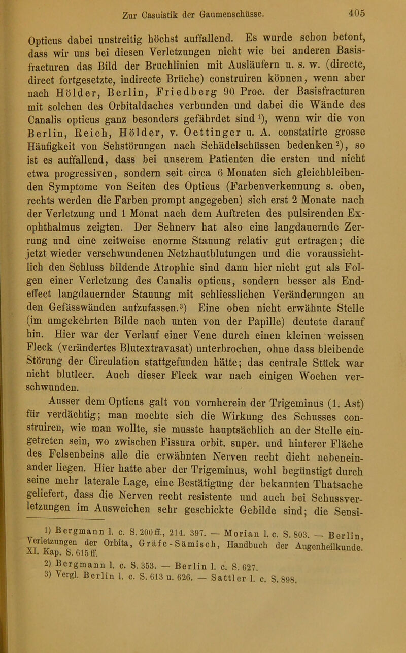 Opticus dabei unstreitig höchst auffallend. Es wurde schon betont, dass wir uns bei diesen Verletzungen nicht wie bei anderen Basis- fracturen das Bild der Bruchlinien mit Ausläufern u. s. w. (directe, direct fortgesetzte, indirecte Brüche) construiren können, wenn aber nach Holder, Berlin, Friedberg 90 Proc. der Basisfracturen mit solchen des Orbitaldaches verbunden und dabei die Wände des Canalis opticus ganz besonders gefährdet sind 1), wenn wir die von Berlin, Reich, Holder, v. Oettinger u. A. constatirte grosse Häufigkeit von Sehstörungen nach Schädelschüssen bedenken2), so ist es auffallend, dass bei unserem Patienten die ersten und nicht etwa progressiven, sondern seit circa 6 Monaten sich gleichbleiben- den Symptome von Seiten des Opticus (Farbenverkennung s. oben, rechts werden die Farben prompt angegeben) sich erst 2 Monate nach der Verletzung und 1 Monat nach dem Auftreten des pulsirenden Ex- ophthalmus zeigten. Der Sehnerv hat also eine langdauernde Zer- rung und eine zeitweise enorme Stauung relativ gut ertragen; die jetzt wieder verschwundenen Netzhautblutungen und die voraussicht- lich den Schluss bildende Atrophie sind dann hier nicht gut als Fol- gen einer Verletzung des Canalis opticus, sondern besser als End- effect langdauernder Stauung mit schliesslichen Veränderungen an den Gefässwänden aufzufassen.3) Eine oben nicht erwähnte Stelle (im umgekehrten Bilde nach unten von der Papille) deutete darauf hin. Hier war der Verlauf einer Vene durch einen kleinen weissen Fleck (verändertes Blutextravasat) unterbrochen, ohne dass bleibende Störung der Circulation stattgefunden hätte; das centrale Stück war nicht blutleer. Auch dieser Fleck war nach einigen Wochen ver- schwunden. Ausser dem Opticus galt von vornherein der Trigeminus (1. Ast) für verdächtig; man mochte sich die Wirkung des Schusses con- struiren, wie man wollte, sie musste hauptsächlich an der Stelle ein- getreten sein, wo zwischen Fissura orbit. super, und hinterer Fläche des Felsenbeins alle die erwähnten Nerven recht dicht nebenein- ander liegen. Hier hatte aber der Trigeminus, wohl begünstigt durch seine mehr laterale Lage, eine Bestätigung der bekannten Thatsache geliefert, dass die Nerven recht resistente und auch bei Schussver- letzungen im Ausweichen sehr geschickte Gebilde sind; die Sensi- 1) Bergmann 1. c. S.200ff., 214. 397. — Morian 1. c. S. 803. - Berlin Verletzungen der Orbita, Gräfe - Sämisch, Handbuch der Augenheilkunde.’ Ai. llap. o. Gl5 ft. 2) Bergmann 1. c. S. 353. — Berlin 1. c. S. 627. 3) Vergl. Berlin 1. c. S. 613 u. 626. — Sattler 1. c. S. S98.