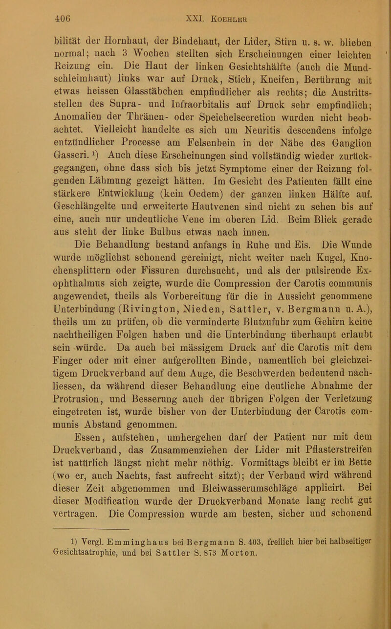 bilität der Hornhaut, der Bindehaut, der Lider, Stirn u. s. w. blieben normal; nach 3 Wochen stellten sich Erscheinungen einer leichten Reizung ein. Die Haut der linken Gesichtshälfte (auch die Mund- schleimhaut) links war auf Druck, Stich, Kneifen, Berührung mit etwas heissen Glasstäbchen empfindlicher als rechts; die Austritts- stellen des Supra- und Infraorbitalis auf Druck sehr empfindlich; Anomalien der Thränen- oder Speichelsecretiou wurden nicht beob- achtet. Vielleicht handelte es sich um Neuritis descendens infolge entzündlicher Processe am Felsenbein in der Nähe des Ganglion Gasseri. l) Auch diese Erscheinungen sind vollständig wieder zurück- gegangen, ohne dass sich bis jetzt Symptome einer der Reizung fol- genden Lähmung gezeigt hätten. Im Gesicht des Patienten fällt eine stärkere Entwicklung (kein Oedem) der ganzen linken Hälfte auf. Geschlängelte und erweiterte Hautvenen sind nicht zu sehen bis auf eine, auch nur undeutliche Vene im oberen Lid. Beim Blick gerade aus steht der linke Bulbus etwas nach innen. Die Behandlung bestand anfangs in Ruhe und Eis. Die Wunde wurde möglichst schonend gereinigt, nicht weiter nach Kugel, Kno- chensplittern oder Fissuren durchsucht, und als der pulsirende Ex- ophthalmus sich zeigte, wurde die Compression der Carotis communis angewendet, theils als Vorbereitung für die in Aussicht genommene Unterbindung (Rivington, Nieden, Sattler, v. Bergmann u. A.), theils um zu prüfen, ob die verminderte Blutzufuhr zum Gehirn keine nachtheiligen Folgen haben und die Unterbindung überhaupt erlaubt sein würde. Da auch bei mässigem Druck auf die Carotis mit dem Finger oder mit einer aufgerollten Binde, namentlich bei gleichzei- tigem Druckverband auf dem Auge, die Beschwerden bedeutend nach- liessen, da während dieser Behandlung eine deutliche Abnahme der Protrusion, und Besserung auch der übrigen Folgen der Verletzung eingetreten ist, wurde bisher von der Unterbindung der Carotis com- munis Abstand genommen. Essen, aufstehen, umhergehen darf der Patient nur mit dem Druckverband, das Zusammenziehen der Lider mit Pflasterstreifen ist natürlich längst nicht mehr nöthig. Vormittags bleibt er im Bette (wo er, auch Nachts, fast aufrecht sitzt); der Verband wird während dieser Zeit abgenommen und Bleiwasserumschläge applicirt. Bei dieser Modification wurde der Druckverband Monate lang recht gut vertragen. Die Compression wurde am besten, sicher und schonend 1) Vergl. Emminghaus beiBergmann S. 403, freilich hier bei halbseitiger Gesichtsatrophie, und bei Sattler S. 873 Morton.