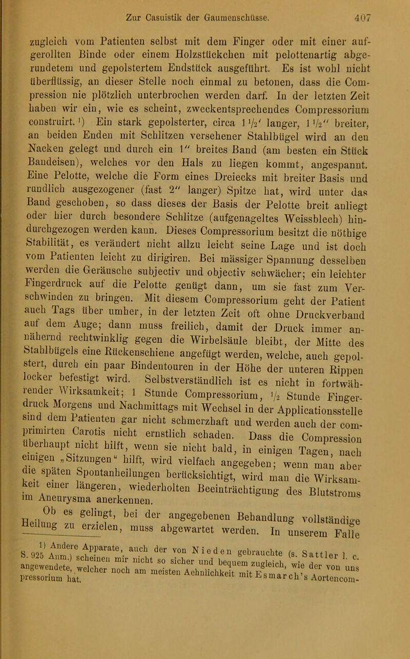 zugleich vom Patienten selbst mit dem Finger oder mit einer auf- gerollten Binde oder einem Holzstückchen mit pelottenartig abge- rundetem und gepolstertem Endstück ausgeführt. Es ist wohl nicht überflüssig, an dieser Stelle noch einmal zu betonen, dass die Com- pressiou nie plötzlich unterbrochen werden darf. In der letzten Zeit haben wir ein, wie es scheint, zweckentsprechendes Compressorium construirt.') Ein stark gepolsterter, circa 1 72' langer, 1 1k breiter, an beiden Enden mit Schlitzen versehener Stahlbügel wird an den Nacken gelegt und durch ein 1 breites Band (am besten ein Stück Bandeisen), welches vor den Hals zu liegen kommt, angespannt. Eine Pelotte, welche die Form eines Dreiecks mit breiter Basis und rundlich ausgezogener (fast 2 langer) Spitze hat, wird unter das Band geschoben, so dass dieses der Basis der Pelotte breit auliegt oder hier durch besondere Schlitze (aufgenageltes Weissblech) hin- duichgezogen werden kann. Dieses Compressorium besitzt die nöthige Stabilität, es verändert nicht allzu leicht seine Lage und ist doch ■\om Patienten leicht zu dirigiren. Bei mässiger Spannung desselben werden die Geräusche subjectiv und objectiv schwächer; ein leichter Fingerdruck auf die Pelotte genügt dann, um sie fast zum Ver- schwinden zu bringen. Mit diesem Compressorium geht der Patient auch Tags über umher, in der letzten Zeit oft ohne Druckverband auf dem Auge;, dann muss freilich, damit der Druck immer an- nähernd rechtwinklig gegen die Wirbelsäule bleibt, der Mitte des Stahlbiigels eine Rückenschiene angefügt werden, welche, auch gepol- stert, durch ein paar Bindentouren in der Höhe der unteren Rippen locker befestigt wird. Selbstverständlich ist es nicht in fortwäh- render Wirksamkeit; 1 Stunde Compressorium, 'U Stunde Finger- druck Morgens und Nachmittags mit Wechsel in der Applicationsstelle sind .dem Patienten gar nicht schmerzhaft und werden auch der com- pnmirten Carotis nicht ernstlich schaden. Dass die Compression übeihaupt nicht hilft, wenn sie nicht bald, in einigen Tagen, nach emigen „Sdzungen; hilft, wird vielfach angegeben; wenn Ln aber die spaten Spontanheilungen berücksichtigt, wird man die Wirksam- im\^ysraTn“wn.erb°lten BeeiDträcbtiS“S des Blutstroms Ob es gelingt, bei der angegebenen Behandlung vollständige ? muss abgewartet werden. In unserem Falle S qoV AAnde!'e fpparate* aucb von Nied en gebrauchte (s Sattu,. !