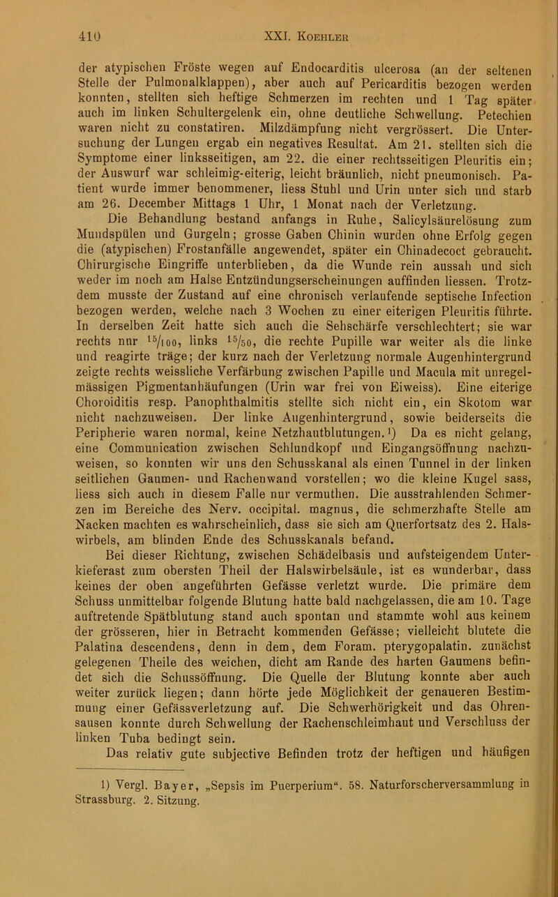 der atypischen Fröste wegen auf Endocarditis ulcerosa (an der seltenen Stelle der Pulmonalklappen), aber auch auf Pericarditis bezogen werden konnten, stellten sich heftige Schmerzen im rechten und 1 Tag später auch im linken Schultergelenk ein, ohne deutliche Schwellung. Petechien waren nicht zu constatiren. Milzdämpfung nicht vergrössert. Die Unter- suchung der Lungen ergab ein negatives Resultat. Am 21. stellten sich die Symptome einer linksseitigen, am 22. die einer rechtsseitigen Pleuritis ein; der Auswurf war schleimig-eiterig, leicht bräunlich, nicht pneumonisch. Pa- tient wurde immer benommener, Hess Stuhl und Urin unter sich und starb am 26. December Mittags 1 Uhr, 1 Monat nach der Verletzung. Die Behandlung bestand anfangs in Ruhe, Salicylsäurelösuug zum Mundspülen und Gurgeln; grosse Gaben Chinin wurden ohne Erfolg gegen die (atypischen) Frostanfälle angewendet, später ein Chinadecoct gebraucht. Chirurgische Eingriffe unterblieben, da die Wunde rein aussah und sich weder im noch am Halse Entzündungserscheinungen auffinden Hessen. Trotz- dem musste der Zustand auf eine chronisch verlaufende septische Infection bezogen werden, welche nach 3 Wochen zu einer eiterigen Pleuritis führte. In derselben Zeit hatte sich auch die Sehschärfe verschlechtert; sie war rechts nur l5/ioo, links 15/so, die rechte Pupille war weiter als die linke und reagirte träge; der kurz nach der Verletzung normale Augenhintergrund zeigte rechts weissliche Verfärbung zwischen Papille und Macula mit unregel- mässigen Pigmentanhäufungen (Urin war frei von Eiweiss). Eine eiterige Choroiditis resp. Panophthalmitis stellte sich nicht ein, ein Skotom war nicht nachzuweisen. Der linke Augenhintergrund, sowie beiderseits die Peripherie waren normal, keine Netzhautblutungen. >) Da es nicht gelang, eine Communication zwischen Schlundkopf und Eingangsöffnung nachzu- weisen, so konnten wir uns den Schusskanal als einen Tunnel in der linken seitlichen Gaumen- und Rachenwand vorstellen; wo die kleine Kugel sass, Hess sich auch in diesem Falle nur vermuthen. Die ausstrahlenden Schmer- zen im Bereiche des Nerv, occipital. magnus, die schmerzhafte Stelle am Nacken machten es wahrscheinlich, dass sie sich am Querfortsatz des 2. Hals- wirbels, am blinden Ende des Schusskanals befand. Bei dieser Richtung, zwischen Schädelbasis und aufsteigendem Unter- kieferast zum obersten Theil der Halswirbelsäule, ist es wunderbar, dass keines der oben angeführten Gefässe verletzt wurde. Die primäre dem Schuss unmittelbar folgende Blutung hatte bald nachgelassen, die am 10. Tage auftretende Spätblutung stand auch spontan und stammte wohl aus keinem der grösseren, hier in Betracht kommenden Gefässe; vielleicht blutete die Palatina descendens, denn in dem, dem Foram. pterygopalatin. zunächst gelegenen Theile des weichen, dicht am Rande des harten Gaumens befin- det sich die Schussöffnung. Die Quelle der Blutung konnte aber auch weiter zurück liegen; dann hörte jede Möglichkeit der genaueren Bestim- mung einer Gefässverletzung auf. Die Schwerhörigkeit und das Ohren- sausen konnte durch Schwellung der Rachenschleimhaut und Verschluss der linken Tuba bedingt sein. Das relativ gute subjective Befinden trotz der heftigen und häufigen 1) Vergl. Bayer, „Sepsis im Puerperium“. 58. Naturforscherversammlung in Strassburg. 2. Sitzung.