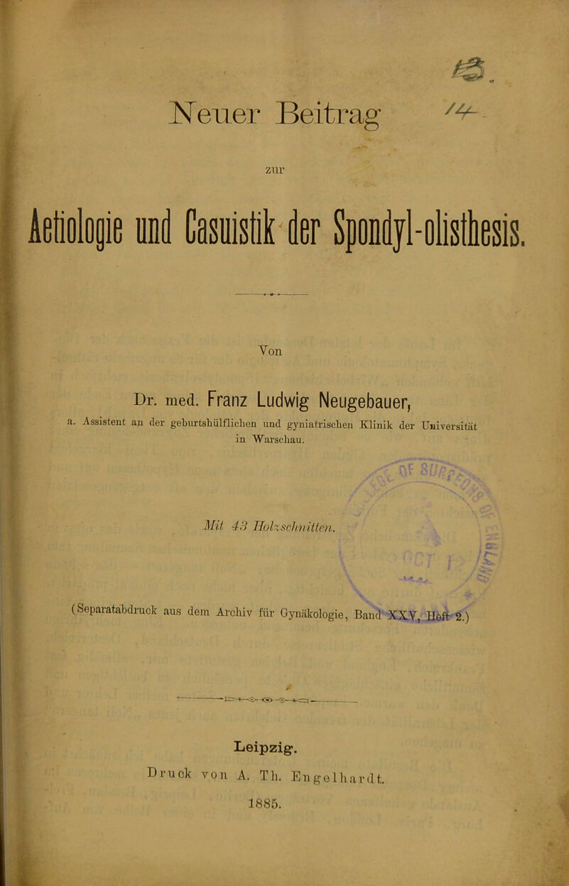 Neuer Beitrag zur ieliolojie und Casuistik der Spondyl-alisthesis. Von Dr. med. Franz Ludwig Neugebauer, a. Assistent an der geburtshülfliclien und gyniatrischen Klinik der Universität in Warschau. nC - 1 *■*'*; t • , Mit 43 Holzschnitten. /As /^1' (Separatabdruck aus dem Arcliiv für Gynäkologie, Band XXY, Heft 2.) fi Leipzig1. Druck von A. Th. Engelhardt. 1885.