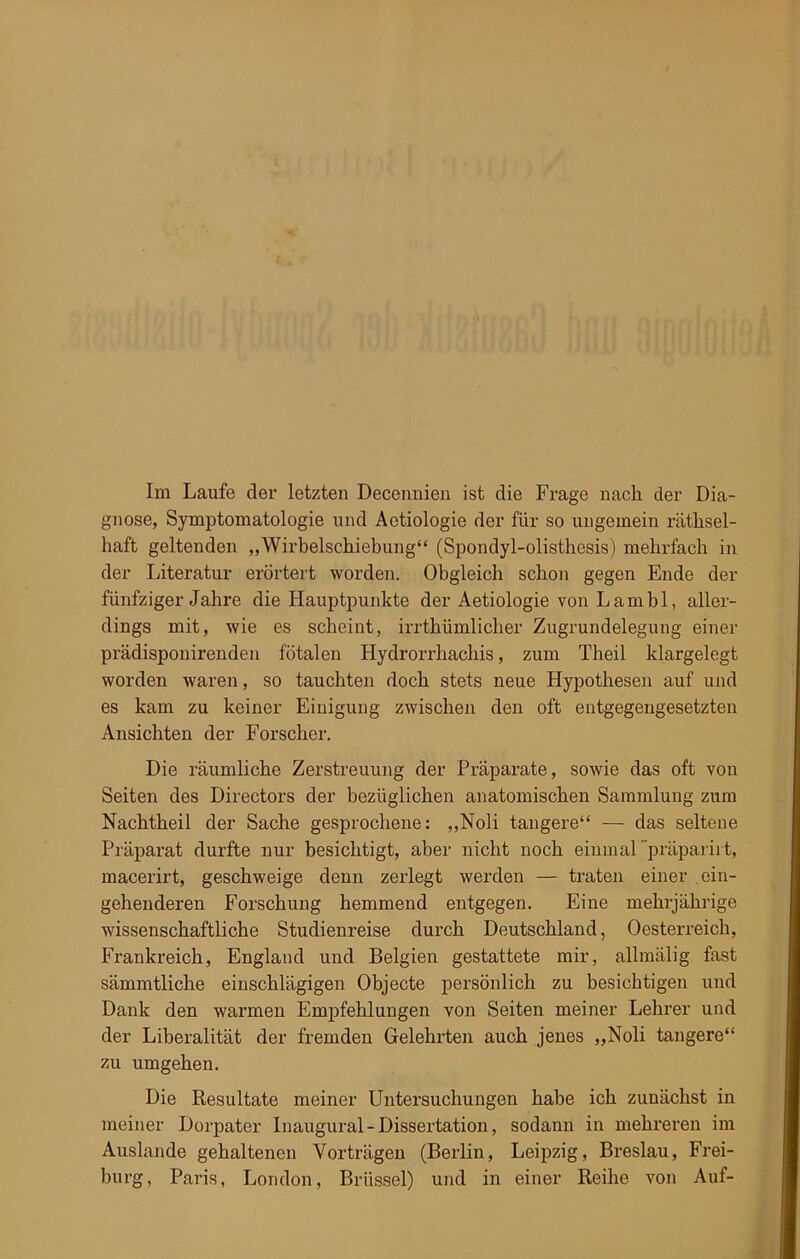 Im Laufe der letzten Decennien ist die Frage nach der Dia- gnose, Symptomatologie und Aetiologie der für so ungemein räthsel- haft geltenden „Wirbelschiebung“ (Spondyl-olisthesis) mehrfach in der Literatur erörtert worden. Obgleich schon gegen Ende der fünfziger Jahre die Hauptpunkte der Aetiologie von Lambl, aller- dings mit, wie es scheint, irrthümlicher Zugrundelegung einer prädisponirenden fötalen Hydrorrhachis, zum Theil klargelegt worden waren, so tauchten doch stets neue Hypothesen auf und es kam zu keiner Einigung zwischen den oft entgegengesetzten Ansichten der Forscher. Die räumliche Zerstreuung der Präparate, sowie das oft von Seiten des Directors der bezüglichen anatomischen Sammlung zum Nachtheil der Sache gesprochene: „Noli tangere“ — das seltene Präparat durfte nur besichtigt, aber nicht noch einmal “präparirt, macerirt, geschweige denn zerlegt werden — traten einer ein- gehenderen Forschung hemmend entgegen. Eine mehrjährige wissenschaftliche Studienreise durch Deutschland, Oesterreich, Frankreich, England und Belgien gestattete mir, allmälig fast sämmtliche einschlägigen Objecte persönlich zu besichtigen und Dank den warmen Empfehlungen von Seiten meiner Lehrer und der Liberalität der fremden Gelehrten auch jenes „Noli tangere“ zu umgehen. Die Resultate meiner Untersuchungen habe ich zunächst in meiner Dorpater Inaugural-Dissertation, sodann in mehreren im Auslande gehaltenen Vorträgen (Berlin, Leipzig, Breslau, Frei- burg, Paris, London, Brüssel) und in einer Reihe von Auf-