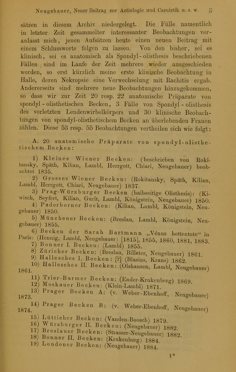 Sätzen in diesem Archiv niedergelegt. Die Fülle namentlich in letzter Zeit gesammelter interessanter Beobachtungen ver- anlasst mich, jenen Aufsätzen heute einen neuen Beitrag mit einem Schlussworte folgen zu lassen. Von den bisher, sei es klinisch, sei es anatomisch als Spondyl-olisthesis beschriebenen Fällen % sind im Laufe der Zeit mehrere wieder ausgeschieden worden, so erst kürzlich meine erste klinische Beobachtung in Halle, deren Nekropsie eine Verwechselung mit Rachitis ergab. Andererseits sind mehrere neue Beobachtungen hinzugekoramen, so dass wir zur Zeit 20 resp. 22 anatomische Präparate von spondyl - olisthetischen Becken, 3 Fälle von Spondyl - olisthesis des vorletzten Lendenwirbelkörpers und 30 klinische Beobach- tungen von spondyl-olisthetischem Becken an überlebenden Frauen zählen. Diese 53 resp. 55 Beobachtungen vertheilen sich wie folgt: A. 20 anatomische Präparate von sp o ndy 1- olisthe- tischem Becken: 1) Kleines Wiener Becken: (beschrieben von Roki- tansky, Späth, Kilian, Lambl, Herrgott, Chiari, Neugebauer) beob- achtet 1835. 2) Grosses Wiener Becken: (Rokitansky, Späth, Kilian, Lambl, Herrgott, Chiari, Neugebauer) 1837. 3) Prag-Würzburger Becken (halbseitige Olisthesis): (Ki- wisch, Seyfert, Kilian, Gurlt, Lambl, Königstein, Neugebauer) 1850. 4) I adei borner Becken: (Kilian, Lambl, Königstein, Neu- gebauer) 1850. 5) Münchener Becken: (Breslau, Lambl, Königstein, Neu- gebauer) 1855. 6) Becken der Sarah Bart mann „Venus hottentote“ in Paris :(Henmg, Lambl, Neugebauer) [1815], 1855, 1860, 1881, 1883 •) Bonner I. Becken: (Lambl) 1855. 8) Züricher Becken: (Breslau, Billeter, Neugebauer) 1861. J) Iiallesckes I. Becken: ['?] (Blasius, Kraus) 1862. 186110) HaÜ0sches n> Becken: (Olshausen, Lambl, Neugebauer) T/ier-Barmer Becken: (Ender-Krukenberg) 1869 12) Moskauer Becken: (Klein-Lambl) 1871 187313) PlaSe'' I!6Ck,ä11 A: (V- Wel>“-Ebeah'o(f, Neugebauer) 1874. 14) Prager Becken B: (v. Weber-Ebenhoff, Neugebauer) 15) Lütticher Becken: (Vanden-Boosch) 1879 16 M ürzburger II. Becken: (Neugebauer) 1882 17 Breslauer Becken: (Strasser-Neugebauer) 1882. 18) Bonner II. Becken: (Krukenberg) 1884. 19) Londoner Becken: (Neugebauer) 1884. 1*