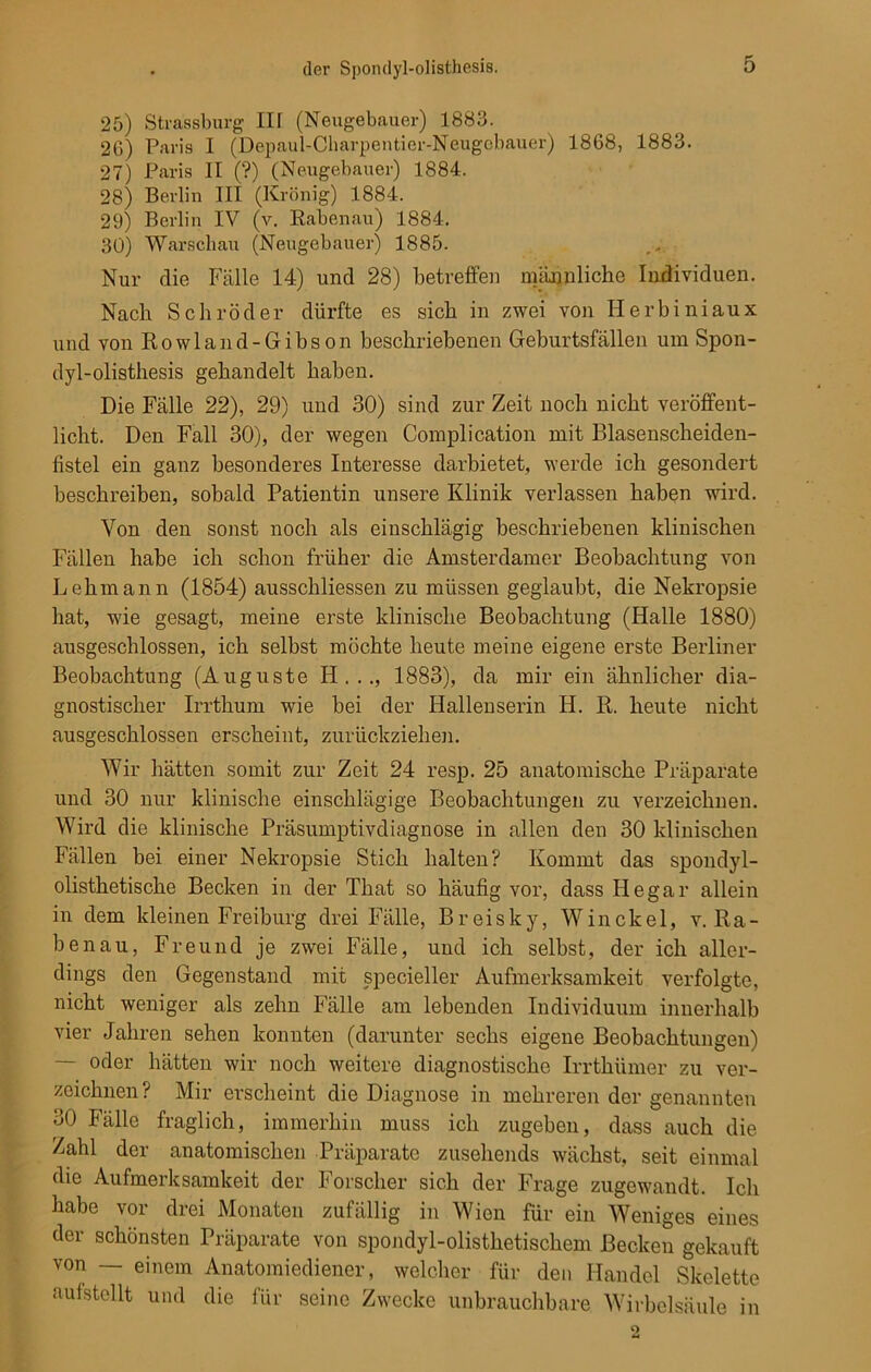 25) Strassburg III (Neugebauer) 1883. 26) Paris I (Depaul-Charpentier-Neugobauer) 1868, 1883. 27) Paris II (?) (Neugebauer) 1884. 28) Berlin III (Krönig) 1884. 29) Berlin IV (v. Rabenau) 1884. 30) Warschau (Neugebauer) 1885. Nur die Fälle 14) und 28) betreffen männliche Individuen. Nach Schröder dürfte es sich in zwei von Herbiniaux und von Rowland-Gibson beschriebenen Geburtsfällen um Spon- dyl-olisthesis gehandelt haben. Die Fälle 22), 29) und 30) sind zur Zeit noch nicht veröffent- licht. Den Fall 30), der wegen Complication mit Blasenscheiden- fistel ein ganz besonderes Interesse darbietet, werde ich gesondert beschreiben, sobald Patientin unsere Klinik verlassen haben wird. Von den sonst noch als einschlägig beschriebenen klinischen Fällen habe ich schon früher die Amsterdamer Beobachtung von Lehmann (1854) ausschliessen zu müssen geglaubt, die Nekropsie hat, wie gesagt, meine erste klinische Beobachtung (Halle 1880) ausgeschlossen, ich selbst möchte heute meine eigene erste Berliner Beobachtung (Auguste H . . ., 1883), da mir ein ähnlicher dia- gnostischer Irrthum wie bei der Hallenserin H. R. heute nicht ausgeschlossen erscheint, zurückziehen. Wir hätten somit zur Zeit 24 resp. 25 anatomische Präparate und 30 nur klinische einschlägige Beobachtungen zu verzeichnen. Wird die klinische Präsumptivdiagnose in allen den 30 klinischen Fällen bei einer Nekropsie Stich halten? Kommt das spondyl- olisthetische Becken in der That so häufig vor, dass He gar allein in dem kleinen Freiburg drei Fälle, Breisky, Win ekel, v. Ra- benau, Freund je zwei Fälle, und ich selbst, der ich aller- dings den Gegenstand mit specieller Aufmerksamkeit verfolgte, nicht weniger als zehn Fälle am lebenden Individuum innerhalb vier Jahren sehen konnten (darunter sechs eigene Beobachtungen) — oder hätten wir noch weitere diagnostische Irrthümer zu ver- zeichnen? Mir erscheint die Diagnose in mehreren der genannten 30 Fälle fraglich, immerhin muss ich zugeben, dass auch die Zahl der anatomischen Präparate zusehends wächst, seit einmal die Aufmerksamkeit der Forscher sich der Frage zugewandt. Ich habe vor drei Monaten zufällig in Wien für ein Weniges eines der schönsten Präparate von spondyl-olisthetischem Becken gekauft von — einem Anatomiediener, welcher für den Handel Skelette aufstellt und die für seine Zwecke unbrauchbare Wirbelsäule in