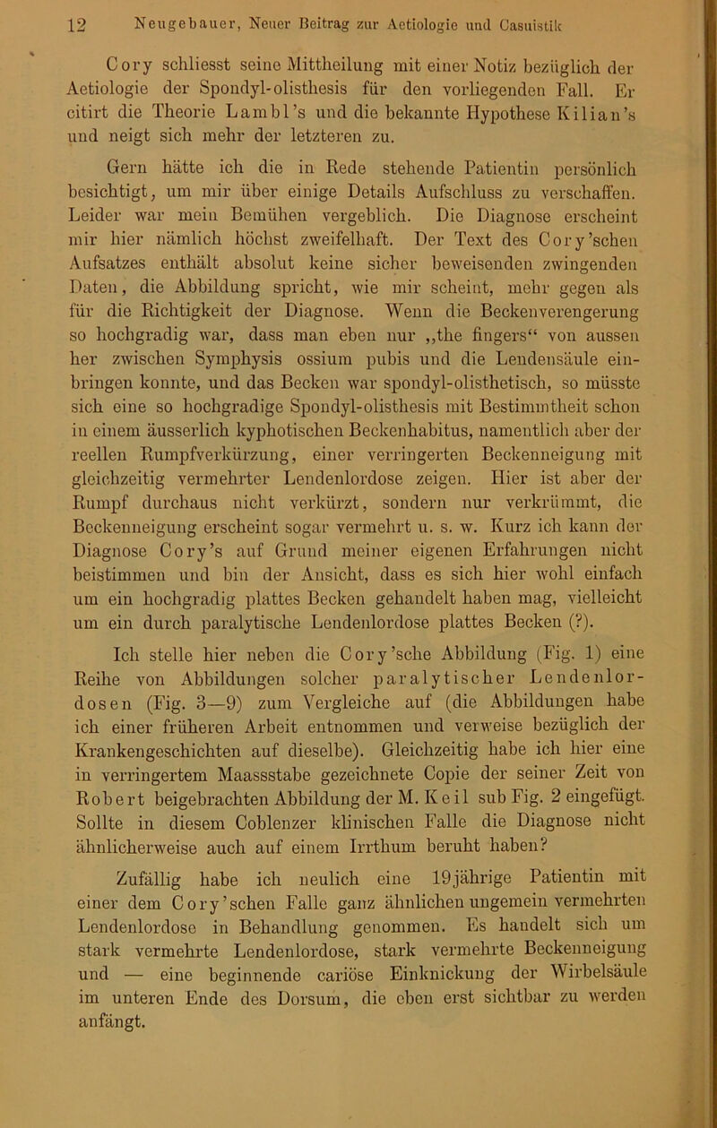 Cory schliesst seine Mittheilung mit einer Notiz bezüglich der Aetiologie der Spondyl-olisthesis für den vorliegenden Fall. Er citirt die Theorie Lambl’s und die bekannte Hypothese Ivilian’s und neigt sich mehr der letzteren zu. Gern hätte ich die in Rede stehende Patientin persönlich besichtigt, um mir über einige Details Aufschluss zu verschaffen. Leider war mein Bemühen vergeblich. Die Diagnose erscheint mir hier nämlich höchst zweifelhaft. Der Text des Cory’schen Aufsatzes enthält absolut keine sicher beweisenden zwingenden Daten, die Abbildung spricht, wie mir scheint, mehr gegen als für die Richtigkeit der Diagnose. Wenn die Beckenverengerung so hochgradig war, dass man eben nur „the fingers“ von aussen her zwischen Symphysis ossium pubis und die Lendensäule ein- bringen konnte, und das Becken war spondyl-olisthetisch, so müsste sich eine so hochgradige Spondyl-olisthesis mit Bestimmtheit schon in einem äusserlich kyphotischen Beckenhabitus, namentlich aber der reellen Rumpfverkürzung, einer verringerten Beckenneigung mit gleichzeitig vermehrter Lendenlordose zeigen. Hier ist aber der Rumpf durchaus nicht verkürzt, sondern nur verkrümmt, die Beckenneigung erscheint sogar vermehrt u. s. w. Kurz ich kann der Diagnose Cory’s auf Grund meiner eigenen Erfahrungen nicht beistimmeu und bin der Ansicht, dass es sich hier wohl einfach um ein hochgradig plattes Becken gehandelt haben mag, vielleicht um ein durch paralytische Lendenlordose plattes Becken (?). Ich stelle hier neben die Cory’sche Abbildung (Fig. 1) eine Reihe von Abbildungen solcher paralytischer Lendenlor- dosen (Fig. 3—9) zum Vergleiche auf (die Abbildungen habe ich einer früheren Arbeit entnommen und verweise bezüglich der Krankengeschichten auf dieselbe). Gleichzeitig habe ich hier eine in verringertem Maassstabe gezeichnete Copie der seiner Zeit von Robert beigebrachten Abbildung der M. Keil sub Fig. 2 eingefügt. Sollte in diesem Coblenzer klinischen Falle die Diagnose nicht ähnlicherweise auch auf einem Irrthum beruht haben? Zufällig habe ich neulich eine 19jährige Patientin mit einer dem Cory’schen Falle ganz ähnlichen ungemein vermehrten Lendenlordose in Behandlung genommen. Es handelt sich um stark vermehrte Lendenlordose, stark vermehrte Beckenneigung und — eine beginnende cariöse Einknickung der Wirbelsäule im unteren Ende des Dorsum, die eben erst sichtbar zu werden anfängt.