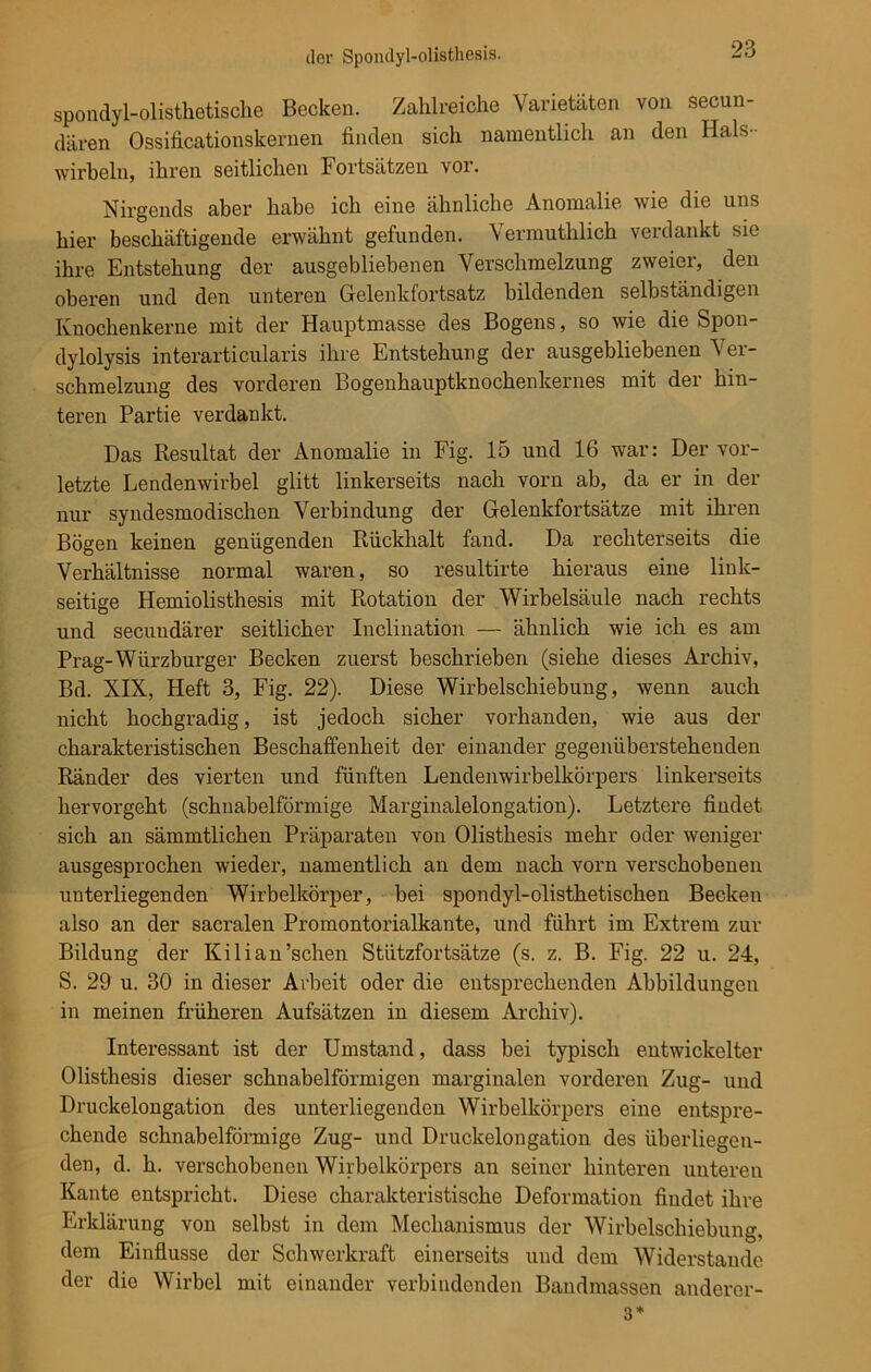 spondyl-olisthetische Becken. Zahlreiche Varietäten von secun- dären Ossificationskernen finden sich namentlich an den Hals - wirbeln, ihren seitlichen Fortsätzen vor. Nirgends aber habe ich eine ähnliche Anomalie wie die uns hier beschäftigende erwähnt gefunden. Vermuthlich verdankt sie ihre Entstehung der ausgebliebenen Verschmelzung zweier, den oberen und den unteren Gelenkfortsatz bildenden selbständigen Knochenkerne mit der Hauptmasse des Bogens, so wie die Spon- dylolysis interarticularis ihre Entstehung der ausgebliebenen Ver- schmelzung des vorderen Bogenhauptknochenkernes mit der hin- teren Partie verdankt. Das Resultat der Anomalie in Fig. 15 und 16 war: Der vor- letzte Lendenwirbel glitt linkerseits nach vorn ab, da er in der nur syndesmodischen Verbindung der Gelenkfortsätze mit ihren Bögen keinen genügenden Rückhalt fand. Da rechterseits die Verhältnisse normal waren, so resultirte hieraus eine link- seitige Hemiolisthesis mit Rotation der Wirbelsäule nach rechts und secundärer seitlicher Inclination — ähnlich wie ich es am Prag-Würzburger Becken zuerst beschrieben (siehe dieses Archiv, Bd. XIX, Heft 3, Fig. 22). Diese Wirbelschiebung, wenn auch nicht hochgradig, ist jedoch sicher vorhanden, wie aus der charakteristischen Beschaffenheit der einander gegenüberstehenden Ränder des vierten und fünften Lendenwirbelkörpers linkerseits hervorgeht (schnabelförmige Marginalelongation). Letztere findet sich an sämmtlichen Präparaten von Olisthesis mehr oder weniger ausgesprochen wieder, namentlich an dem nach vorn verschobenen unterliegenden Wirbelkörper, bei spondyl-olisthetischen Becken also an der sacralen Promontorialkante, und führt im Extrem zur Bildung der Kilian’schen Stützfortsätze (s. z. B. Fig. 22 u. 24, S. 29 u. 30 in dieser Arbeit oder die entsprechenden Abbildungen in meinen früheren Aufsätzen in diesem Archiv). Interessant ist der Umstand, dass bei typisch entwickelter Olisthesis dieser schnabelförmigen marginalen vorderen Zug- und Druckelongation des unterliegenden Wirbelkörpers eine entspre- chende schnabelförmige Zug- und Druckelongation des überliegen- den, d. h. verschobenen Wirbelkörpers an seiner hinteren unteren Kante entspricht. Diese charakteristische Deformation findet ihre Erklärung von selbst in dem Mechanismus der Wirbelschiebung, dem Einflüsse der Schwerkraft einerseits und dem Widerstande der die Wirbel mit einander verbindenden Bandmassen anderer- 3*