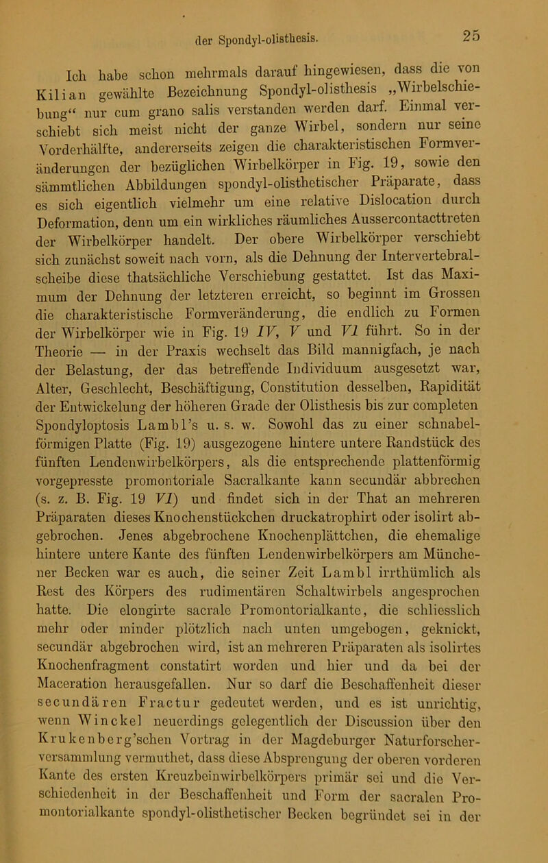 Ich habe schon mehrmals darauf hingewiesen, dass die von Kilian gewählte Bezeichnung Spondyl-olistliesis „Wirbelschie- bung“ nur cum grano salis verstanden werden darf. Einmal ver- schiebt sich meist nicht der ganze Wirbel, sondern nur seine Vorderhälfte, andererseits zeigen die charakteristischen Formver- änderungen der bezüglichen Wirbelkörper in Fig. 19, sowie den sämmtlicken Abbildungen spondyl-olisthetischer Präparate, dass es sich eigentlich vielmehr um eine relative Dislocation durch Deformation, denn um ein wirkliches räumliches Aussercontacttreten der Wirbelkörper handelt. Der obere Wirbelkörper verschiebt sich zunächst soweit nach vorn, als die Dehnung der Intervertebral- scheibe diese thatsächliche Verschiebung gestattet. Ist das Maxi- mum der Dehnung der letzteren erreicht, so beginnt im Grossen die charakteristische Formveränderung, die endlich zu Formen der Wirbelkörper wie in Fig. 19 IV, V und VI führt. So in der Theorie — in der Praxis wechselt das Bild mannigfach, je nach der Belastung, der das betreffende Individuum ausgesetzt war, Alter, Geschlecht, Beschäftigung, Constitution desselben, Rapidität der Entwickelung der höheren Grade der Olisthesis bis zur completen Spondyloptosis Lambl’s u. s. w. Sowohl das zu einer schnabel- förmigen Platte (Fig. 19) ausgezogene hintere untere Randstück des fünften Lendenwirbelkörpers, als die entsprechende plattenförmig vorgepresste promontoriale Sacralkante kann secundär abbrechen (s. z. B. Fig. 19 VI) und findet sich in der That an mehreren Präparaten dieses Knochenstückchen druckatrophirt oder isolirt ab- gebrochen. Jenes abgebrochene Knochenplättchen, die ehemalige hintere untere Kante des fünften Lendenwirbelkörpers am Münche- ner Becken war es auch, die seiner Zeit Lambl irrthümlich als Rest des Körpers des rudimentären Schaltwirbels angesprochen hatte. Die elongirte sacrale Promontorialkante, die schliesslich mehr oder minder plötzlich nach unten umgebogen, geknickt, secundär abgebrochen wird, ist an mehreren Präparaten als isolirtes Knochenfragment constatirt worden und hier und da bei der Maceration herausgefallen. Nur so darf die Beschaffenheit dieser secundären Fractur gedeutet werden, und es ist unrichtig, wenn Winckel neuerdings gelegentlich der Discussion über den Krukenberg’schen Vortrag in der Magdeburger Naturforscher- Versammlung vermuthet, dass diese Absprengung der oberen vorderen Kante des ersten Kreuzbeinwirbelkörpers primär sei und die Ver- schiedenheit in der Beschaffenheit und Form der sacralen Pro- montorialkanto spondyl-olisthetischer Becken begründet sei in der