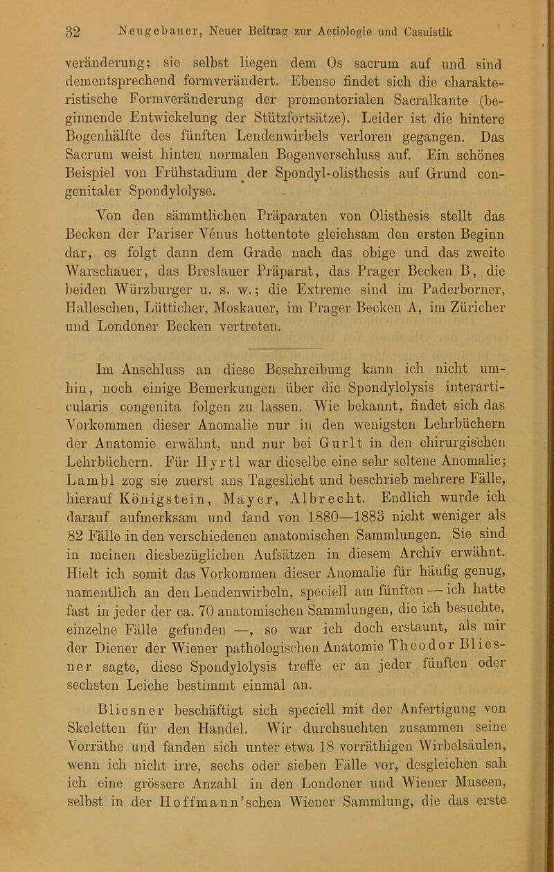 Veränderung; sie selbst liegen dem Os sacrum auf und sind dementsprechend formverändert. Ebenso findet sieb die charakte- ristische Formveränderung der promontorialen Sacralkante (be- ginnende Entwickelung der Stützfortsätze). Leider ist die hintere Bogenhälfte des fünften Lendenwirbels verloren gegangen. Das Sacrum weist hinten normalen Bogenverschluss auf. Ein schönes Beispiel von Erühstadium .der Spondyl-olisthesis auf Grund con- genitaler Spondylolyse. Von den sämmtlichen Präparaten von Olisthesis stellt das Becken der Pariser Venus hottentote gleichsam den ersten Beginn dar, es folgt dann dem Grade nach das obige und das zweite Warschauer, das Breslauer Präparat, das Prager Becken B, die beiden Würzburger u. s. w.; die Extreme sind im Paderborner, Halleschen, Lütticher, Moskauer, im Prager Becken A, im Züricher und Londoner Becken vertreten. Im Anschluss an diese Beschreibung kann ich nicht um- hin, noch einige Bemerkungen über die Spondylolysis interarti- cularis congenita folgen zu lassen. Wie bekannt, findet sich das Vorkommen dieser Anomalie nur in den wenigsten Lehrbüchern der Anatomie erwähnt, und nur bei Gurlt in den chirurgischen Lehrbüchern. Für Hyrtl war dieselbe eine sehr seltene Anomalie; Lambl zog sie zuerst ans Tageslicht und beschrieb mehrere Fälle, hierauf König st ein, Mayer, Albrecht. Endlich wurde ich darauf aufmerksam und fand von 1880—1883 nicht weniger als 82 Fälle in den verschiedenen anatomischen Sammlungen. Sie sind in meinen diesbezüglichen Aufsätzen in diesem Archiv erwähnt. Hielt ich somit das Vorkommen dieser Anomalie für häufig genug, namentlich an den Lendenwirbeln, speciell am fünften — ich hatte fast in jeder der ca. 70 anatomischen Sammlungen, die ich besuchte, einzelne Fälle gefunden —, so war ich doch erstaunt, als mir der Diener der Wiener pathologischen Anatomie Theodor Blies- ner sagte, diese Spondylolysis treffe er an jeder fünften oder sechsten Leiche bestimmt einmal an. Bliesner beschäftigt sich speciell mit der Anfertigung von Skeletten für den Handel. Wir durchsuchten zusammen seine Vorräthe und fanden sich unter etwa 18 vorräthigen Wirbelsäulen, wenn ich nicht irre, sechs oder sieben Fälle vor, desgleichen sah ich eine grössere Anzahl in den Londoner und Wiener Museen, selbst in der Hoffmann’schen Wiener Sammlung, die das erste