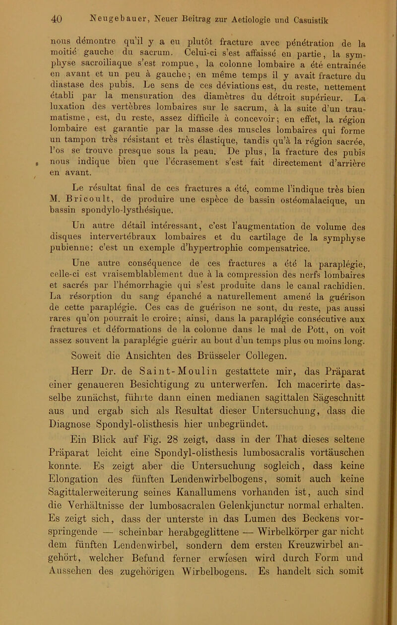 nous dömontre qu’il y a eu plutot fracture avec pdndtration de la moitie gauche du sacrum. Celui-ci s’est affaisse en partie, la sym- physe sacroiliaque s’est rompue , la colonne lombaire a dte entrainde en avant et un peu k gauche; en mdme temps il y avait fracture du diastase des pubis. Le sens de ces ddviations est, du reste, nettement dtabli par la mensuration des diametres du ddtroit superieur. La luxation des vertebres lombaires sur le sacrum, k la suite d’un trau- matisme, est, du reste, assez difficile ä concevoir; en elfet, la rdgion lombaire est garantie par la masse des muscles lombaires qui forme un tampon tr&s rdsistant et tres dlastique, tandis qu’ä la region sacrde, l’os se trouve presque sous la peau. De plus, la fracture des pubis nous indique bien que l’ecrasement s’est fait directement d’arri&re en avant. Le rdsultat final de ces fractures a dtd, comme l’indique trös bien M. Bricoult, de produire une espöce de bassin ostdomalacique, un bassin spondylo-lystlidsique. Un autre ddtail interessant, c’est l’augmentation de volume des disques iutervertebraux lombaires et du cartilage de la sympliyse pubienne: c’est un exemple d’liypertrophie compensatrice. Une autre consdquence de ces fractures a dtd la paraplegie, celle-ci est vraisemblablement due k la compression des nerfs lombaires et sacrds par l’h(imorrhagie qui s’est produite dans le canal rachidien. La rdsox-ption du sang dpanche a naturellement amene la guerison de cette parapldgie. Ces cas de gudrison ne sont, du reste, pas aussi rares qu’on pourrait le croire; ainsi, dans la parapldgie consecutive aux fractures et ddformations de la colonne dans le mal de Pott, on voit assez souvent la paraplegie guerir au bout d’un temps plus ou moins long. Soweit die Ansichten des Brüsseler Collegen. Herr Dr. de Saint-Moulin gestattete mir, das Präparat einer genaueren Besichtigung zu unterwerfen. Ich macerirte das- selbe zunächst, führte dann einen medianen sagittalen Sägeschnitt aus und ergab sich als Resultat dieser Untersuchung, dass die Diagnose Spondyl-olisthesis hier unbegründet. Ein Blick auf Fig. 28 zeigt, dass in der That dieses seltene Präparat leicht eine Spondyl-olisthesis lumbosacralis Vortäuschen konnte. Es zeigt aber die Untersuchung sogleich, dass keine Elongation des fünften Lendenwirbelbogens, somit auch keine Sagittalerweiterung seines Kanallumens vorhanden ist, auch sind die Verhältnisse der lumbosacralen Gelenkjunctur normal erhalten. Es zeigt sich, dass der unterste in das Lumen des Beckens vor- springende — scheinbar herabgeglittene — Wirbelkörper gar nicht dem fünften Lendenwirbel, sondern dem ersten Kreuzwirbel an- gehört, welcher Befund ferner erwiesen wird durch Form und Aussehen des zugehörigen Wirbelbogens. Es handelt sich somit